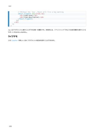 key はフラグメントに渡すことができる唯一の属性です。将来的には、イベントハンドラのような他の属性を渡すことも
サポートするかもしれません。
ライブデモ
この CodePen で新しい JSX フラグメントの記法を試すことができます。
// Without the `key`, React will fire a key warning
<React.Fragment key={item.id}>
<dt>{item.term}</dt>
<dd>{item.description}</dd>
</React.Fragment>
))}
</dl>
);
}
react
132
 