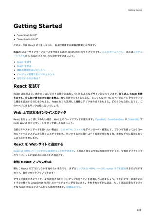 Getting Started
"download.html"
"downloads.html"
このページは React のドキュメント、および関連する資料の概要となります。
React はユーザインターフェースを作成する為の JavaScript のライブラリです。ここのホームページ、またはこのチュ
ートリアルから React がどういうものかを学びましょう。
React を試す
React を学ぶ
最新の情報を追いたい人へ
バージョン管理されたドキュメント
足りないものがある？
React を試す
React は当初より、既存のプロジェクトに徐々に追加していけるようなデザインとなっています。たくさん React を使
うのでも、少しだけ使うのでも構いません。触りだけやってみるもよし、シンプルな HTML のページにインタラクティブ
な機能を追加するのに使うもよし、React をフル活用した複雑なアプリを作成するもよし。どのような目的にしても、こ
のページにあるリンクが役に立つでしょう。
Web 上で試せるオンラインエディタ
React をちょっと試してみたい場合、Web 上のコードエディタが使えます。CodePen、CodeSandbox や Stackblitz で
Hello World のテンプレートを使って試してみましょう。
自前のテキストエディタを使いたい場合は、この HTML ファイルをダウンロード・編集して、ブラウザを使ってからロー
カルファイルシステムから開くことができます。ランタイムでの遅いコード変換が行われる為、簡単なデモに留めておく
ことをおすすめします。
React を Web サイトに追加する
React は HTML ページにすぐに追加することができます。そのあと徐々に全体に反映させていくか、少数のダイナミック
なウィジェットに留めるかはあなたの自由です。
新規 React アプリの作成
新しく React のプロジェクトを始めたい場合でも、まずはシンプルな HTML ページに script タグを追加するのがおすす
めです。数分でセットアップできます！
アプリが成長するにつれて、より統合されたセットアップを行うことを考慮していきましょう。大きいアプリの場合にお
すすめの様々な JavaScript を用いたツールチェインが存在します。それぞれわずかな設定、もしくは設定要らずでリッ
チな React のエコシステムをフル活用できます。詳細はこちら。
Getting Started
133
 