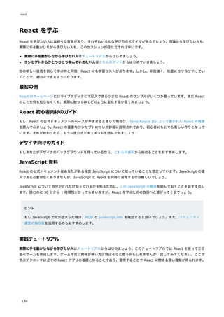 React を学ぶ
React を学びたい人には様々な背景があり、それぞれいろんな学び方のスタイルがあるでしょう。理論から学びたい人も、
実際に手を動かしながら学びたい人も、このセクションが役に立てれば幸いです。
実際に手を動かしながら学びたい人はチュートリアルからはじめましょう。
コンセプトからひとつひとつ学んでいきたい人はこちらのガイドからはじめていきましょう。
他の新しい技術を新しく学ぶ時と同様、React にも学習コストがあります。しかし、辛抱強く、地道にコツコツやってい
くことで、絶対にできるようになります。
最初の例
React のホームページにはライブエディタにて記入できる小さな React のサンプルがいくつか載っています。まだ React
のことを何も知らなくても、実際に触ってみてどのように変化するか見てみましょう。
React 初心者向けのガイド
もし、React の公式ドキュメントのペースが早すぎると感じた場合は、Tania Rascia 氏によって書かれた React の概要
を読んでみましょう。React の重要なコンセプトについて詳細に説明されており、初心者にもとても易しい作りとなって
います。それが終わったら、もう一度公式ドキュメントを読んでみましょう！
デザイナ向けのガイド
もしあなたがデザイナのバックグラウンドを持っているなら、これらの資料から始めることをおすすめします。
JavaScript 資料
React の公式ドキュメントはあなたがある程度 JavaScript について知っていることを想定しています。JavaScript の達
人である必要は全くありませんが、JavaScript と React を同時に習得するのは難しいでしょう。
JavaScript について自分がどれだけ知っているかを知るために、この JavaScript の概要を読んでおくことをおすすめし
ます。読むのに 30 分から 1 時間程かかってしまいますが、React を学ぶための自信へと繋がってくるでしょう。
ヒント
もし JavaScript で何か詰まった時は、MDN と javascript.info を確認すると良いでしょう。また、コミュニティ
運営の掲示板を活用するのもおすすめします。
実践チュートリアル
実際に手を動かしながら学びたい人はチュートリアルからはじめましょう。このチュートリアルでは React を使って三目
並べゲームを作成します。ゲーム作成に興味が無い方は飛ばそうと思うかもしれませんが、試してみてください。ここで
学ぶテクニックは全ての React アプリの基礎となることであり、習得することで React に関する深い理解が得られます。
react
134
 