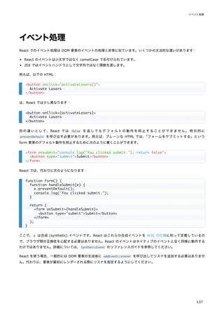 イベント処理
React でのイベント処理は DOM 要素のイベントの処理と非常に似ています。いくつかの文法的な違いがあります：
React のイベントは小文字ではなく camelCase で名付けられています。
JSX ではイベントハンドラとして文字列ではなく関数を渡します。
例えば、以下の HTML：
は、React では少し異なります：
別の違いとして、React では false を返してもデフォルトの動作を抑止することができません。明示的に
preventDefault を呼び出す必要があります。例えば、プレーンな HTML では、
「フォームをサブミットする」という
form 要素のデフォルト動作を抑止するために次のように書くことができます。
React では、代わりに次のようになります：
ここで、e は合成 (synthetic) イベントです。React はこれらの合成イベントを W3C の仕様に則って定義しているの
で、ブラウザ間の互換性を心配する必要はありません。React のイベントはネイティブのイベントと全く同様に動作する
わけではありません。詳細については、SyntheticEvent のリファレンスガイドを参照してください。
React を使う場合、一般的には DOM 要素の生成後に addEventListener を呼び出してリスナを追加する必要はありませ
ん。代わりに、要素が最初にレンダーされる際にリスナを指定するようにしてください。
<button onclick="activateLasers()">
Activate Lasers
</button>
<button onClick={activateLasers}>
Activate Lasers
</button>
<form onsubmit="console.log('You clicked submit.'); return false">
<button type="submit">Submit</button>
</form>
function Form() {
function handleSubmit(e) {
e.preventDefault();
console.log('You clicked submit.');
}
return (
<form onSubmit={handleSubmit}>
<button type="submit">Submit</button>
</form>
);
}
イベント処理
137
 