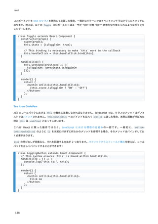 コンポーネントを ES6 のクラスを使用して定義した場合、一般的なパターンではイベントハンドラはクラスのメソッドに
なります。例えば、以下の Toggle コンポーネントはユーザが "ON" 状態 "OFF" 状態を切り替えられるようなボタンを
レンダーします。
Try it on CodePen
JSX のコールバックにおける this の意味に注意しなければなりません。JavaScript では、クラスのメソッドはデフォ
ルトではバインドされません。this.handleClick へのバインドを忘れて onClick に渡した場合、実際に関数が呼ばれた
時に this は undefined となってしまいます。
これは React に限った動作ではなく、JavaScript における関数の仕組みの一部です。一般的に、 onClick=
{this.handleClick} のように () を末尾に付けずに何らかのメソッドを参照する場合、そのメソッドはバインドしてお
く必要があります。
bind の呼び出しが苦痛なら、それを回避する方法が 2 つあります。パブリッククラスフィールド構文を使えば、コール
バックを正しくバインドすることができます：
class Toggle extends React.Component {
constructor(props) {
super(props);
this.state = {isToggleOn: true};
// This binding is necessary to make `this` work in the callback
this.handleClick = this.handleClick.bind(this);
}
handleClick() {
this.setState(prevState => ({
isToggleOn: !prevState.isToggleOn
}));
}
render() {
return (
<button onClick={this.handleClick}>
{this.state.isToggleOn ? 'ON' : 'OFF'}
</button>
);
}
}
class LoggingButton extends React.Component {
// This syntax ensures `this` is bound within handleClick.
handleClick = () => {
console.log('this is:', this);
};
render() {
return (
<button onClick={this.handleClick}>
Click me
</button>
);
}
}
react
138
 