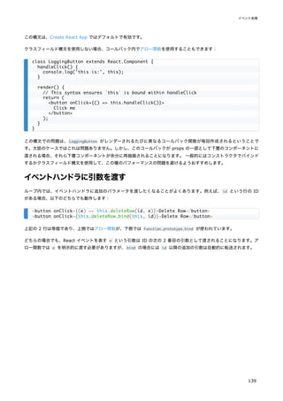 この構文は、Create React App ではデフォルトで有効です。
クラスフィールド構文を使用しない場合、コールバック内でアロー関数を使用することもできます：
この構文での問題は、LoggingButton がレンダーされるたびに異なるコールバック関数が毎回作成されるということで
す。大抵のケースではこれは問題ありません。しかし、このコールバックが props の一部として下層のコンポーネントに
渡される場合、それら下層コンポーネントが余分に再描画されることになります。 一般的にはコンストラクタでバインド
するかクラスフィールド構文を使用して、この種のパフォーマンスの問題を避けるようおすすめします。
イベントハンドラに引数を渡す
ループ内では、イベントハンドラに追加のパラメータを渡したくなることがよくあります。例えば、id という行の ID
がある場合、以下のどちらでも動作します：
上記の 2 行は等価であり、上側ではアロー関数が、下側では Function.prototype.bind が使われています。
どちらの場合でも、React イベントを表す e という引数は ID の次の 2 番目の引数として渡されることになります。ア
ロー関数では e を明示的に渡す必要がありますが、bind の場合には id 以降の追加の引数は自動的に転送されます。
class LoggingButton extends React.Component {
handleClick() {
console.log('this is:', this);
}
render() {
// This syntax ensures `this` is bound within handleClick
return (
<button onClick={() => this.handleClick()}>
Click me
</button>
);
}
}
<button onClick={(e) => this.deleteRow(id, e)}>Delete Row</button>
<button onClick={this.deleteRow.bind(this, id)}>Delete Row</button>
イベント処理
139
 