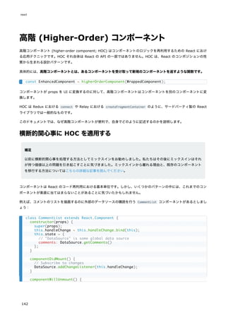 高階 (Higher-Order) コンポーネント
高階コンポーネント (higher-order component; HOC) はコンポーネントのロジックを再利用するための React におけ
る応用テクニックです。HOC それ自体は React の API の一部ではありません。HOC は、React のコンポジションの性
質から生まれる設計パターンです。
具体的には、高階コンポーネントとは、あるコンポーネントを受け取って新規のコンポーネントを返すような関数です。
コンポーネントが props を UI に変換するのに対して、高階コンポーネントはコンポーネントを別のコンポーネントに変
換します。
HOC は Redux における connect や Relay における createFragmentContainer のように、サードパーティ製の React
ライブラリでは一般的なものです。
このドキュメントでは、なぜ高階コンポーネントが便利で、自身でどのように記述するのかを説明します。
横断的関心事に HOC を適用する
補足
以前に横断的関心事を処理する方法としてミックスインをお勧めしました。私たちはその後にミックスインはそれ
が持つ価値以上の問題を引き起こすことに気づきました。ミックスインから離れる理由と、既存のコンポーネント
を移行する方法についてはこちらの詳細な記事を読んでください。
コンポーネントは React のコード再利用における基本単位です。しかし、いくつかのパターンの中には、これまでのコン
ポーネントが素直に当てはまらないことがあることに気づいたかもしれません。
例えば、コメントのリストを描画するのに外部のデータソースの購読を行う CommentList コンポーネントがあるとしまし
ょう：
const EnhancedComponent = higherOrderComponent(WrappedComponent);
class CommentList extends React.Component {
constructor(props) {
super(props);
this.handleChange = this.handleChange.bind(this);
this.state = {
// "DataSource" is some global data source
comments: DataSource.getComments()
};
}
componentDidMount() {
// Subscribe to changes
DataSource.addChangeListener(this.handleChange);
}
componentWillUnmount() {
react
142
 