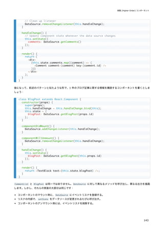 後になって、前述のパターンと似たような形で、1 件のブログ記事に関する情報を購読するコンポーネントを書くとしま
しょう：
CommentList と BlogPost は同一ではありません。DataSource に対して異なるメソッドを呼び出し、異なる出力を描画
します。しかし、それらの実装の大部分は同じです：
コンポーネントのマウント時に、DataSource にイベントリスナを登録する。
リスナの内部で、setState をデータソースが変更されるたびに呼び出す。
コンポーネントのアンマウント時には、イベントリスナを削除する。
// Clean up listener
DataSource.removeChangeListener(this.handleChange);
}
handleChange() {
// Update component state whenever the data source changes
this.setState({
comments: DataSource.getComments()
});
}
render() {
return (
<div>
{this.state.comments.map((comment) => (
<Comment comment={comment} key={comment.id} />
))}
</div>
);
}
}
class BlogPost extends React.Component {
constructor(props) {
super(props);
this.handleChange = this.handleChange.bind(this);
this.state = {
blogPost: DataSource.getBlogPost(props.id)
};
}
componentDidMount() {
DataSource.addChangeListener(this.handleChange);
}
componentWillUnmount() {
DataSource.removeChangeListener(this.handleChange);
}
handleChange() {
this.setState({
blogPost: DataSource.getBlogPost(this.props.id)
});
}
render() {
return <TextBlock text={this.state.blogPost} />;
}
}
高階 (Higher-Order) コンポーネント
143
 