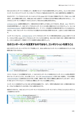 HOC は入力のコンポーネントを改変したり、振る舞いをコピーするのに継承を利用したりしません。むしろ HOC は元の
コンポーネントをコンテナコンポーネント内にラップすることで組み合わせるのです。HOC は副作用のない純関数です。
それだけです！ ラップされたコンポーネントはコンテナの props のすべてに加えて新規のプロパティである data を受
け取り、出力の描画に使用します。外側にある HOC は渡すデータが使われる方法や理由には関心がありませんし、ラッ
プされたコンポーネントの側はデータがどこからやって来たのかには関心を持ちません。
withSubscription は通常の関数なので、引数を好きなだけ増やしたり減らしたりできます。例えば、data プロパティ
の名前を変更可能にして、HOC をラップされるコンポーネントから更に分離させることもできるでしょう。もしくは
shouldComponentUpdate を設定する引数を受け取ったり、データソースを設定する引数を受け取りたいこともあるかもし
れません。HOC ではコンポーネントがどのように定義されるかを完全に管理できるため、上述のことは全て実現できま
す。
コンポーネントのように、withSubscription とラップされるコンポーネントの間の契約は完全に props に基づいていま
す。これにより同じ props をラップされるコンポーネントに与える限りは、ある HOC を他の HOC と簡単に交換できま
す。このことは例えばデータ取得ライブラリを変更する場合に便利でしょう。
元のコンポーネントを変更するのではなく、
コンポジションを使うこと
HOC の中でコンポーネントのプロトタイプを変更したり、あるいは何にせよコンポーネントに変更を加えたりしたくなる
誘惑に負けてはいけません。
このコードにはいくつかの問題があります。1 つは入力のコンポーネントを改変されたコンポーネントとは別に再利用で
きなくなってしまうことです。さらに悪いことに、もしこの EnhancedComponent に別の HOC を適用し、それが同様に
componentDidUpdate に変更を加えるものであった場合、最初の HOC が加えた機能は上書きされてしまいます！ またこ
の HOC はライフサイクルメソッドを持たない関数コンポーネントには機能しません。
コンポーネントの改変を行うような HOC は不完全な抽象化です。つまり、利用する側は他の HOC との競合を避けるた
め、どのように実装されているかを知っておく必要があるのです。
改変を行う代わりに、HOC はコンテナコンポーネントで入力されたコンポーネントをラップすることによるコンポジショ
ンを使用するべきです：
function logProps(InputComponent) {
InputComponent.prototype.componentDidUpdate = function(prevProps) {
console.log('Current props: ', this.props);
console.log('Previous props: ', prevProps);
};
// The fact that we're returning the original input is a hint that it has
// been mutated.
return InputComponent;
}
// EnhancedComponent will log whenever props are received
const EnhancedComponent = logProps(InputComponent);
function logProps(WrappedComponent) {
return class extends React.Component {
componentDidUpdate(prevProps) {
console.log('Current props: ', this.props);
console.log('Previous props: ', prevProps);
}
高階 (Higher-Order) コンポーネント
145
 