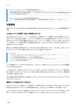 注意事項
高階コンポーネントには、あなたが React を始めて間もないならすぐには分からないような、いくつかの注意事項があり
ます。
render メソッド内部で HOC を使用しないこと
React の差分アルゴリズム（Reconciliation と呼ばれる）は、既存のサブツリーを更新すべきかそれを破棄して新しいも
のをマウントすべきかを決定する際に、コンポーネントの型が同一かどうかの情報を利用します。render メソッドから
返されるコンポーネントが以前の描画から返されたコンポーネントと（=== で検証して）同一だった場合、React はサブ
ツリーを新しいツリーとの差分を取りながら再帰的に更新します。コンポーネントが同一でなければ、以前のサブツリー
は完全にアンマウントされます。
通常このことを考慮する必要はありません。ですが HOC に関しては考えるべきことです。このことが、render メソッド
中でコンポーネントに HOC を適用してはいけないということを意味しているからです：
ここでの問題はパフォーマンスだけではありません。コンポーネントの再マウントによりコンポーネントとその子要素全
ての state が失われるのです。
こうするのではなく、結果としてのコンポーネントが 1 回だけつくられるようにするため、コンポーネント定義の外で
HOC を適用してください。そうすれば、レンダー間でその同一性が保たれるようになるでしょう。何にせよ、通常の場合
これが望ましい実装になります。
HOC を動的に適用する必要があるような稀なケースでも、コンポーネントのライフサイクルメソッドやコンストラクタの
中で行うようにしましょう。
静的メソッドは必ずコピーすること
React のコンポーネントで静的メソッドを定義することは便利であることがあります。例えば、Relay のコンテナは
GraphQL fragment のコンポジションを容易に実現するため、getFragment という静的メソッドを公開しています。
しかし、HOC をコンポーネントに適用すると、元のコンポーネントはコンテナコンポーネントにラップされます。つまり
新しいコンポーネントは元のコンポーネントの静的メソッドを 1 つも持っていないということになってしまいます。
function withSubscription(WrappedComponent) {
class WithSubscription extends React.Component {/* ... */}
WithSubscription.displayName = `WithSubscription(${getDisplayName(WrappedComponent)})`;
return WithSubscription;
}
function getDisplayName(WrappedComponent) {
return WrappedComponent.displayName || WrappedComponent.name || 'Component';
}
render() {
// A new version of EnhancedComponent is created on every render
// EnhancedComponent1 !== EnhancedComponent2
const EnhancedComponent = enhance(MyComponent);
// That causes the entire subtree to unmount/remount each time!
return <EnhancedComponent />;
}
react
148
 