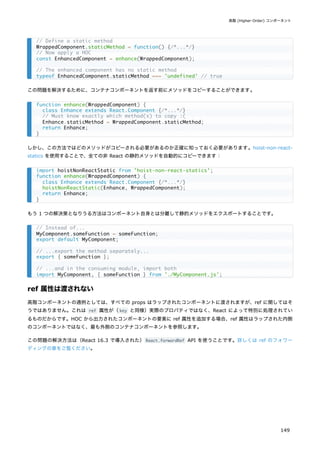 この問題を解決するために、コンテナコンポーネントを返す前にメソッドをコピーすることができます。
しかし、この方法ではどのメソッドがコピーされる必要があるのか正確に知っておく必要があります。hoist-non-react-
statics を使用することで、全ての非 React の静的メソッドを自動的にコピーできます：
もう 1 つの解決策となりうる方法はコンポーネント自身とは分離して静的メソッドをエクスポートすることです。
ref 属性は渡されない
高階コンポーネントの通例としては、すべての props はラップされたコンポーネントに渡されますが、ref に関してはそ
うではありません。これは ref 属性が（key と同様）実際のプロパティではなく、React によって特別に処理されてい
るものだからです。HOC から出力されたコンポーネントの要素に ref 属性を追加する場合、ref 属性はラップされた内側
のコンポーネントではなく、最も外側のコンテナコンポーネントを参照します。
この問題の解決方法は（React 16.3 で導入された）React.forwardRef API を使うことです。詳しくは ref のフォワー
ディングの章をご覧ください。
// Define a static method
WrappedComponent.staticMethod = function() {/*...*/}
// Now apply a HOC
const EnhancedComponent = enhance(WrappedComponent);
// The enhanced component has no static method
typeof EnhancedComponent.staticMethod === 'undefined' // true
function enhance(WrappedComponent) {
class Enhance extends React.Component {/*...*/}
// Must know exactly which method(s) to copy :(
Enhance.staticMethod = WrappedComponent.staticMethod;
return Enhance;
}
import hoistNonReactStatic from 'hoist-non-react-statics';
function enhance(WrappedComponent) {
class Enhance extends React.Component {/*...*/}
hoistNonReactStatic(Enhance, WrappedComponent);
return Enhance;
}
// Instead of...
MyComponent.someFunction = someFunction;
export default MyComponent;
// ...export the method separately...
export { someFunction };
// ...and in the consuming module, import both
import MyComponent, { someFunction } from './MyComponent.js';
高階 (Higher-Order) コンポーネント
149
 
