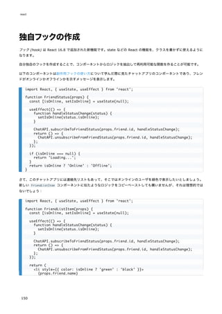 独自フックの作成
フック (hook) は React 16.8 で追加された新機能です。state などの React の機能を、クラスを書かずに使えるように
なります。
自分独自のフックを作成することで、コンポーネントからロジックを抽出して再利用可能な関数を作ることが可能です。
以下のコンポーネントは副作用フックの使い方について学んだ際に見たチャットアプリのコンポーネントであり、フレン
ドがオンラインかオフラインかを示すメッセージを表示します。
さて、このチャットアプリには連絡先リストもあって、そこではオンラインのユーザを緑色で表示したいとしましょう。
新しい FriendListItem コンポーネントに似たようなロジックをコピーペーストしても構いませんが、それは理想的では
ないでしょう：
import React, { useState, useEffect } from 'react';
function FriendStatus(props) {
const [isOnline, setIsOnline] = useState(null);
useEffect(() => {
function handleStatusChange(status) {
setIsOnline(status.isOnline);
}
ChatAPI.subscribeToFriendStatus(props.friend.id, handleStatusChange);
return () => {
ChatAPI.unsubscribeFromFriendStatus(props.friend.id, handleStatusChange);
};
});
if (isOnline === null) {
return 'Loading...';
}
return isOnline ? 'Online' : 'Offline';
}
import React, { useState, useEffect } from 'react';
function FriendListItem(props) {
const [isOnline, setIsOnline] = useState(null);
useEffect(() => {
function handleStatusChange(status) {
setIsOnline(status.isOnline);
}
ChatAPI.subscribeToFriendStatus(props.friend.id, handleStatusChange);
return () => {
ChatAPI.unsubscribeFromFriendStatus(props.friend.id, handleStatusChange);
};
});
return (
<li style={{ color: isOnline ? 'green' : 'black' }}>
{props.friend.name}
react
150
 