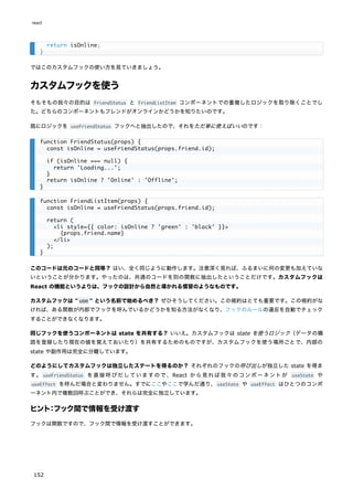 ではこのカスタムフックの使い方を見ていきましょう。
カスタムフックを使う
そもそもの我々の目的は FriendStatus と FriendListItem コンポーネントでの重複したロジックを取り除くことでし
た。どちらのコンポーネントもフレンドがオンラインかどうかを知りたいのです。
既にロジックを useFriendStatus フックへと抽出したので、それをただ単に使えばいいのです：
このコードは元のコードと同等？ はい、全く同じように動作します。注意深く見れば、ふるまいに何の変更も加えていな
いということが分かります。やったのは、共通のコードを別の関数に抽出したということだけです。カスタムフックは
React の機能というよりは、フックの設計から自然と導かれる慣習のようなものです。
カスタムフックは " use " という名前で始めるべき？ ぜひそうしてください。この規約はとても重要です。この規約がな
ければ、ある関数が内部でフックを呼んでいるかどうかを知る方法がなくなり、フックのルールの違反を自動でチェック
することができなくなります。
同じフックを使うコンポーネントは state を共有する？ いいえ。カスタムフックは state を使うロジック（データの購
読を登録したり現在の値を覚えておいたり）を共有するためのものですが、カスタムフックを使う場所ごとで、内部の
state や副作用は完全に分離しています。
どのようにしてカスタムフックは独立したステートを得るのか？ それぞれのフックの呼び出しが独立した state を得ま
す。 useFriendStatus を直接呼びだしていますので、React から見れば我々のコンポーネントが useState や
useEffect を呼んだ場合と変わりません。すでにここやここで学んだ通り、useState や useEffect はひとつのコンポ
ーネント内で複数回呼ぶことができ、それらは完全に独立しています。
ヒント：フック間で情報を受け渡す
フックは関数ですので、フック間で情報を受け渡すことができます。
return isOnline;
}
function FriendStatus(props) {
const isOnline = useFriendStatus(props.friend.id);
if (isOnline === null) {
return 'Loading...';
}
return isOnline ? 'Online' : 'Offline';
}
function FriendListItem(props) {
const isOnline = useFriendStatus(props.friend.id);
return (
<li style={{ color: isOnline ? 'green' : 'black' }}>
{props.friend.name}
</li>
);
}
react
152
 