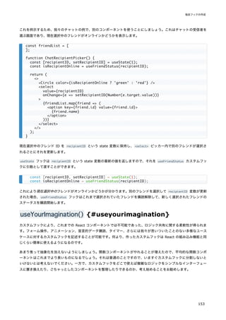これを例示するため、我々のチャットの例で、別のコンポーネントを使うことにしましょう。これはチャットの受信者を
選ぶ画面であり、現在選択中のフレンドがオンラインかどうかを表示します。
現在選択中のフレンド ID を recipientID という state 変数に保持し、<select> ピッカー内で別のフレンドが選択さ
れるごとにそれを更新します。
useState フックは recipientID という state 変数の最新の値を返しますので、それを useFriendStatus カスタムフッ
クに引数として渡すことができます。
これにより現在選択中のフレンドがオンラインかどうかが分かります。別のフレンドを選択して recipientID 変数が更新
された場合、useFriendStatus フックはこれまで選択されていたフレンドを購読解除して、新しく選択されたフレンドの
ステータスを購読開始します。
useYourImagination() {#useyourimagination}
カスタムフックにより、これまでの React コンポーネントでは不可能であった、ロジック共有に関する柔軟性が得られま
す。フォーム操作、アニメーション、宣言的データ購読、タイマー、さらには我々が思いついたことのない多様なユース
ケースに対するカスタムフックを記述することが可能です。何より、作ったカスタムフックは React の組み込み機能と同
じくらい簡単に使えるようになるのです。
あまり焦って抽象化を加えないようにしましょう。関数コンポーネントがやれることが増えたので、平均的な関数コンポ
ーネントはこれまでより長いものになるでしょう。それは普通のことですので、いますぐカスタムフックに分割しないと
いけないとは考えないでください。一方で、カスタムフックをどこで使えば複雑なロジックをシンプルなインターフェー
スに置き換えたり、ごちゃっとしたコンポーネントを整理したりできるのか、考え始めることをお勧めします。
const friendList = [
];
function ChatRecipientPicker() {
const [recipientID, setRecipientID] = useState(1);
const isRecipientOnline = useFriendStatus(recipientID);
return (
<>
<Circle color={isRecipientOnline ? 'green' : 'red'} />
<select
value={recipientID}
onChange={e => setRecipientID(Number(e.target.value))}
>
{friendList.map(friend => (
<option key={friend.id} value={friend.id}>
{friend.name}
</option>
))}
</select>
</>
);
}
const [recipientID, setRecipientID] = useState(1);
const isRecipientOnline = useFriendStatus(recipientID);
独自フックの作成
153
 