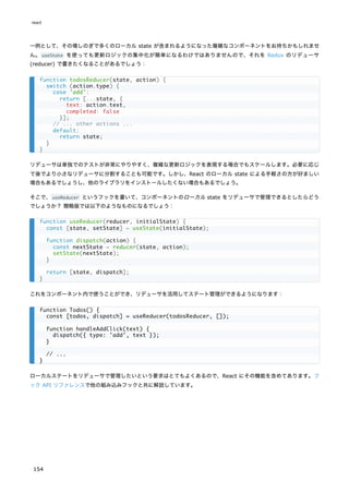 一例として、その場しのぎで多くのローカル state が含まれるようになった複雑なコンポーネントをお持ちかもしれませ
ん。useState を使っても更新ロジックの集中化が簡単になるわけではありませんので、それを Redux のリデューサ
(reducer) で書きたくなることがあるでしょう：
リデューサは単独でのテストが非常にやりやすく、複雑な更新ロジックを表現する場合でもスケールします。必要に応じ
て後でより小さなリデューサに分割することも可能です。しかし、React のローカル state による手軽さの方が好ましい
場合もあるでしょうし、他のライブラリをインストールしたくない場合もあるでしょう。
そこで、useReducer というフックを書いて、コンポーネントのローカル state をリデューサで管理できるとしたらどう
でしょうか？ 簡略版では以下のようなものになるでしょう：
これをコンポーネント内で使うことができ、リデューサを活用してステート管理ができるようになります：
ローカルステートをリデューサで管理したいという要求はとてもよくあるので、React にその機能を含めてあります。フ
ック API リファレンスで他の組み込みフックと共に解説しています。
function todosReducer(state, action) {
switch (action.type) {
case 'add':
return [...state, {
text: action.text,
completed: false
}];
// ... other actions ...
default:
return state;
}
}
function useReducer(reducer, initialState) {
const [state, setState] = useState(initialState);
function dispatch(action) {
const nextState = reducer(state, action);
setState(nextState);
}
return [state, dispatch];
}
function Todos() {
const [todos, dispatch] = useReducer(todosReducer, []);
function handleAddClick(text) {
dispatch({ type: 'add', text });
}
// ...
}
react
154
 