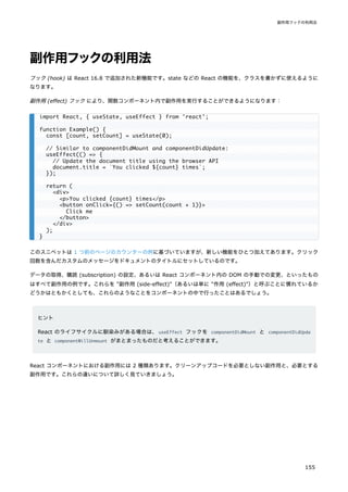 副作用フックの利用法
フック (hook) は React 16.8 で追加された新機能です。state などの React の機能を、クラスを書かずに使えるように
なります。
副作用 (effect) フック により、関数コンポーネント内で副作用を実行することができるようになります：
このスニペットは 1 つ前のページのカウンターの例に基づいていますが、新しい機能をひとつ加えてあります。クリック
回数を含んだカスタムのメッセージをドキュメントのタイトルにセットしているのです。
データの取得、購読 (subscription) の設定、あるいは React コンポーネント内の DOM の手動での変更、といったもの
はすべて副作用の例です。これらを "副作用 (side-effect)"（あるいは単に "作用 (effect)"）と呼ぶことに慣れているか
どうかはともかくとしても、これらのようなことをコンポーネントの中で行ったことはあるでしょう。
ヒント
React のライフサイクルに馴染みがある場合は、useEffect フックを componentDidMount と componentDidUpda
te と componentWillUnmount がまとまったものだと考えることができます。
React コンポーネントにおける副作用には 2 種類あります。クリーンアップコードを必要としない副作用と、必要とする
副作用です。これらの違いについて詳しく見ていきましょう。
import React, { useState, useEffect } from 'react';
function Example() {
const [count, setCount] = useState(0);
// Similar to componentDidMount and componentDidUpdate:
useEffect(() => {
// Update the document title using the browser API
document.title = `You clicked ${count} times`;
});
return (
<div>
<p>You clicked {count} times</p>
<button onClick={() => setCount(count + 1)}>
Click me
</button>
</div>
);
}
副作用フックの利用法
155
 