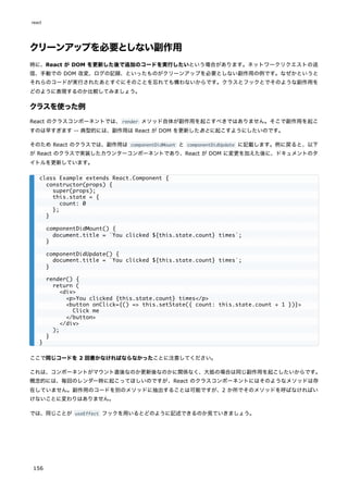 クリーンアップを必要としない副作用
時に、React が DOM を更新した後で追加のコードを実行したいという場合があります。ネットワークリクエストの送
信、手動での DOM 改変、ログの記録、といったものがクリーンアップを必要としない副作用の例です。なぜかというと
それらのコードが実行されたあとすぐにそのことを忘れても構わないからです。クラスとフックとでそのような副作用を
どのように表現するのか比較してみましょう。
クラスを使った例
React のクラスコンポーネントでは、render メソッド自体が副作用を起こすべきではありません。そこで副作用を起こ
すのは早すぎます -- 典型的には、副作用は React が DOM を更新したあとに起こすようにしたいのです。
そのため React のクラスでは、副作用は componentDidMount と componentDidUpdate に記載します。例に戻ると、以下
が React のクラスで実装したカウンターコンポーネントであり、React が DOM に変更を加えた後に、ドキュメントのタ
イトルを更新しています。
ここで同じコードを 2 回書かなければならなかったことに注意してください。
これは、コンポーネントがマウント直後なのか更新後なのかに関係なく、大抵の場合は同じ副作用を起こしたいからです。
概念的には、毎回のレンダー時に起こってほしいのですが、React のクラスコンポーネントにはそのようなメソッドは存
在していません。副作用のコードを別のメソッドに抽出することは可能ですが、2 か所でそのメソッドを呼ばなければい
けないことに変わりはありません。
では、同じことが useEffect フックを用いるとどのように記述できるのか見ていきましょう。
class Example extends React.Component {
constructor(props) {
super(props);
this.state = {
count: 0
};
}
componentDidMount() {
document.title = `You clicked ${this.state.count} times`;
}
componentDidUpdate() {
document.title = `You clicked ${this.state.count} times`;
}
render() {
return (
<div>
<p>You clicked {this.state.count} times</p>
<button onClick={() => this.setState({ count: this.state.count + 1 })}>
Click me
</button>
</div>
);
}
}
react
156
 