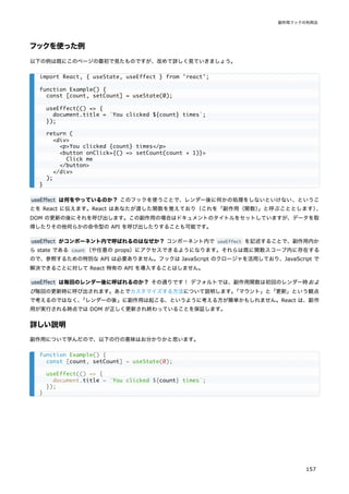 フックを使った例
以下の例は既にこのページの最初で見たものですが、改めて詳しく見ていきましょう。
useEffect は何をやっているのか？ このフックを使うことで、レンダー後に何かの処理をしないといけない、というこ
とを React に伝えます。React はあなたが渡した関数を覚えており（これを「副作用（関数）
」と呼ぶこととします）
、
DOM の更新の後にそれを呼び出します。この副作用の場合はドキュメントのタイトルをセットしていますが、データを取
得したりその他何らかの命令型の API を呼び出したりすることも可能です。
useEffect がコンポーネント内で呼ばれるのはなぜか？ コンポーネント内で useEffect を記述することで、副作用内か
ら state である count （や任意の props）にアクセスできるようになります。それらは既に関数スコープ内に存在する
ので、参照するための特別な API は必要ありません。フックは JavaScript のクロージャを活用しており、JavaScript で
解決できることに対して React 特有の API を導入することはしません。
useEffect は毎回のレンダー後に呼ばれるのか？ その通りです！ デフォルトでは、副作用関数は初回のレンダー時およ
び毎回の更新時に呼び出されます。あとでカスタマイズする方法について説明します。
「マウント」と「更新」という観点
で考えるのではなく、
「レンダーの後」に副作用は起こる、というように考える方が簡単かもしれません。React は、副作
用が実行される時点では DOM が正しく更新され終わっていることを保証します。
詳しい説明
副作用について学んだので、以下の行の意味はお分かりかと思います。
import React, { useState, useEffect } from 'react';
function Example() {
const [count, setCount] = useState(0);
useEffect(() => {
document.title = `You clicked ${count} times`;
});
return (
<div>
<p>You clicked {count} times</p>
<button onClick={() => setCount(count + 1)}>
Click me
</button>
</div>
);
}
function Example() {
const [count, setCount] = useState(0);
useEffect(() => {
document.title = `You clicked ${count} times`;
});
}
副作用フックの利用法
157
 