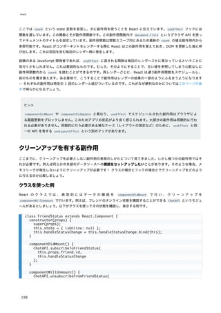 ここでは count という state 変数を宣言し、次に副作用を使うことを React に伝えています。useEffect フックには
関数を渡しています。この関数こそが副作用関数です。この副作用関数内で document.title というブラウザ API を使っ
てドキュメントのタイトルを設定しています。副作用関数は関数スコープ内にあるため最新の count の値は副作用内から
参照可能です。React がコンポーネントをレンダーする際に React はこの副作用を覚えておき、DOM を更新した後に呼
び出します。これは初回を含む毎回のレンダー時に発生します。
経験のある JavaScript 開発者であれば、useEffect に渡される関数は毎回のレンダーごとに異なっているということに
気付くかもしれません。これは意図的なものです。むしろ、そのようにすることで、古い値を参照してしまう心配なしに
副作用関数内から count を読むことができるのです。再レンダーごとに、React は違う副作用関数をスケジュールし、
前のものを置き換えます。ある意味で、こうすることで副作用はレンダーの結果の一部のようにふるまうようになります
-- それぞれの副作用は特定の 1 回のレンダーと結びついているのです。これがなぜ便利なのかについてはこのページの後
半で明らかになるでしょう。
ヒント
componentDidMount や componentDidUpdate と異なり、useEffect でスケジュールされた副作用はブラウザによ
る画面更新をブロックしません。このためアプリの反応がより良く感じられます。大部分の副作用は同期的に行わ
れる必要がありません。同期的に行う必要がある稀なケース（レイアウトの測定など）のために、useEffect と同
一の API を有する useLayoutEffect という別のフックがあります。
クリーンアップを有する副作用
ここまでに、クリーンアップを必要としない副作用の表現のしかたについて見てきました。しかし幾つかの副作用ではそ
れが必要です。例えば何らかの外部のデータソースへの購読をセットアップしたいことがあります。そのような場合、メ
モリリークが発生しないようにクリーンアップが必要です！ クラスの場合とフックの場合とでクリーンアップをどのよう
に行えるのか比較しましょう。
クラスを使った例
React の ク ラ ス で は 、 典 型 的 に は デ ー タ の 購 読 を componentDidMount で 行 い 、 ク リ ー ン ア ッ プ を
componentWillUnmount で行います。例えば、フレンドのオンライン状態を購読することができる ChatAPI というモジュ
ールがあるとしましょう。以下がクラスを使ってその状態を購読し、表示する例です。
class FriendStatus extends React.Component {
constructor(props) {
super(props);
this.state = { isOnline: null };
this.handleStatusChange = this.handleStatusChange.bind(this);
}
componentDidMount() {
ChatAPI.subscribeToFriendStatus(
this.props.friend.id,
this.handleStatusChange
);
}
componentWillUnmount() {
ChatAPI.unsubscribeFromFriendStatus(
react
158
 