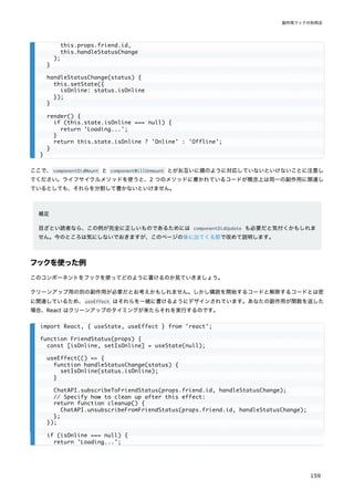 ここで、componentDidMount と componentWillUnmount とがお互いに鏡のように対応していないといけないことに注意し
てください。ライフサイクルメソッドを使うと、2 つのメソッドに書かれているコードが概念上は同一の副作用に関連し
ているとしても、それらを分割して書かないといけません。
補足
目ざとい読者なら、この例が完全に正しいものであるためには componentDidUpdate も必要だと気付くかもしれま
せん。今のところは気にしないでおきますが、このページの後に出てくる節で改めて説明します。
フックを使った例
このコンポーネントをフックを使ってどのように書けるのか見ていきましょう。
クリーンアップ用の別の副作用が必要だとお考えかもしれません。しかし購読を開始するコードと解除するコードとは密
に関連しているため、useEffect はそれらを一緒に書けるようにデザインされています。あなたの副作用が関数を返した
場合、React はクリーンアップのタイミングが来たらそれを実行するのです。
this.props.friend.id,
this.handleStatusChange
);
}
handleStatusChange(status) {
this.setState({
isOnline: status.isOnline
});
}
render() {
if (this.state.isOnline === null) {
return 'Loading...';
}
return this.state.isOnline ? 'Online' : 'Offline';
}
}
import React, { useState, useEffect } from 'react';
function FriendStatus(props) {
const [isOnline, setIsOnline] = useState(null);
useEffect(() => {
function handleStatusChange(status) {
setIsOnline(status.isOnline);
}
ChatAPI.subscribeToFriendStatus(props.friend.id, handleStatusChange);
// Specify how to clean up after this effect:
return function cleanup() {
ChatAPI.unsubscribeFromFriendStatus(props.friend.id, handleStatusChange);
};
});
if (isOnline === null) {
return 'Loading...';
副作用フックの利用法
159
 