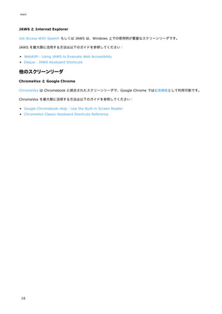JAWS と Internet Explorer
Job Access With Speech もしくは JAWS は、Windows 上での使用例が豊富なスクリーンリーダです。
JAWS を最大限に活用する方法は以下のガイドを参照してください：
WebAIM - Using JAWS to Evaluate Web Accessibility
Deque - JAWS Keyboard Shortcuts
他のスクリーンリーダ
ChromeVox と Google Chrome
ChromeVox は Chromebook に統合されたスクリーンリーダで、Google Chrome では拡張機能として利用可能です。
ChromeVox を最大限に活用する方法は以下のガイドを参照してください：
Google Chromebook Help - Use the Built-in Screen Reader
ChromeVox Classic Keyboard Shortcuts Reference
react
16
 