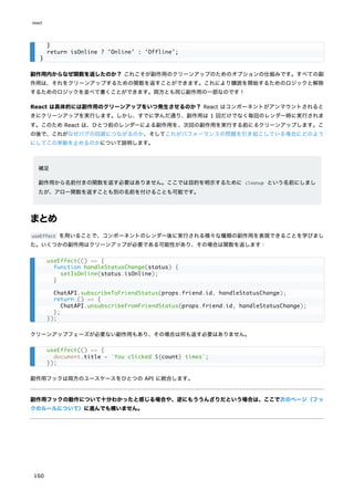 副作用内からなぜ関数を返したのか？ これこそが副作用のクリーンアップのためのオプションの仕組みです。すべての副
作用は、それをクリーンアップするための関数を返すことができます。これにより購読を開始するためのロジックと解除
するためのロジックを並べて書くことができます。両方とも同じ副作用の一部なのです！
React は具体的には副作用のクリーンアップをいつ発生させるのか？ React はコンポーネントがアンマウントされると
きにクリーンアップを実行します。しかし、すでに学んだ通り、副作用は 1 回だけでなく毎回のレンダー時に実行されま
す。このため React は、ひとつ前のレンダーによる副作用を、次回の副作用を実行する前にもクリーンアップします。こ
の後で、これがなぜバグの回避につながるのか、そしてこれがパフォーマンスの問題を引き起こしている場合にどのよう
にしてこの挙動を止めるのかについて説明します。
補足
副作用から名前付きの関数を返す必要はありません。ここでは目的を明示するために cleanup という名前にしまし
たが、アロー関数を返すことも別の名前を付けることも可能です。
まとめ
useEffect を用いることで、コンポーネントのレンダー後に実行される様々な種類の副作用を表現できることを学びまし
た。いくつかの副作用はクリーンアップが必要である可能性があり、その場合は関数を返します：
クリーンアップフェーズが必要ない副作用もあり、その場合は何も返す必要はありません。
副作用フックは両方のユースケースをひとつの API に統合します。
副作用フックの動作について十分わかったと感じる場合や、逆にもううんざりだという場合は、ここで次のページ（フッ
クのルールについて）に進んでも構いません。
}
return isOnline ? 'Online' : 'Offline';
}
useEffect(() => {
function handleStatusChange(status) {
setIsOnline(status.isOnline);
}
ChatAPI.subscribeToFriendStatus(props.friend.id, handleStatusChange);
return () => {
ChatAPI.unsubscribeFromFriendStatus(props.friend.id, handleStatusChange);
};
});
useEffect(() => {
document.title = `You clicked ${count} times`;
});
react
160
 