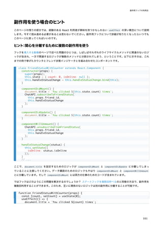 副作用を使う場合のヒント
このページの残りの部分では、経験のある React 利用者が興味を持つかもしれない useEffect の深い概念について説明
します。今すぐ読み進める必要があるとは思わないでください。副作用フックについて詳細が知りたくなったらいつでも
このページに戻ってくればいいのです。
ヒント：関心を分離するために複数の副作用を使う
フックを導入する動機のページで述べた問題のひとつは、しばしばそれぞれのライフサイクルメソッドに関連のないロジ
ックが含まれ、一方で関連するロジックが複数のメソッドに分割されてしまう、ということです。以下に示すのは、これ
までの例で挙げたカウンタとフレンド状態インジケータとを組み合わせたコンポーネントです。
ここで、document.title を設定するためのロジックが componentDidMount と componentDidUpdate に分離してしまっ
ていることに注意してください。データ購読のためのロジックもやはり componentDidMount と componentWillUnmount
とに分離しています。そして componentDidMount には両方の仕事のためのコードが含まれています。
ではフックはどのようにこの問題を解決するのでしょうか？ ステートフックを複数回呼べるのと同様の方法で、副作用を
複数回利用することができます。このため、互いに関係のないロジックは別の副作用に分離することが可能です。
class FriendStatusWithCounter extends React.Component {
constructor(props) {
super(props);
this.state = { count: 0, isOnline: null };
this.handleStatusChange = this.handleStatusChange.bind(this);
}
componentDidMount() {
document.title = `You clicked ${this.state.count} times`;
ChatAPI.subscribeToFriendStatus(
this.props.friend.id,
this.handleStatusChange
);
}
componentDidUpdate() {
document.title = `You clicked ${this.state.count} times`;
}
componentWillUnmount() {
ChatAPI.unsubscribeFromFriendStatus(
this.props.friend.id,
this.handleStatusChange
);
}
handleStatusChange(status) {
this.setState({
isOnline: status.isOnline
});
}
// ...
function FriendStatusWithCounter(props) {
const [count, setCount] = useState(0);
useEffect(() => {
document.title = `You clicked ${count} times`;
副作用フックの利用法
161
 