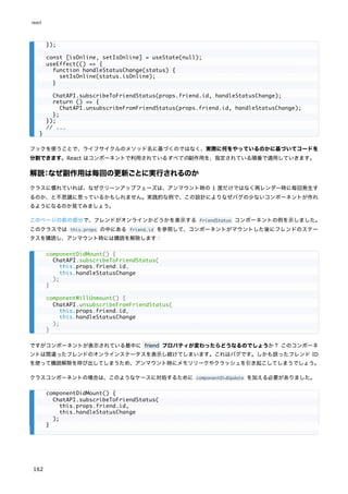 フックを使うことで、ライフサイクルのメソッド名に基づくのではなく、実際に何をやっているのかに基づいてコードを
分割できます。React はコンポーネントで利用されているすべての副作用を、指定されている順番で適用していきます。
解説：なぜ副作用は毎回の更新ごとに実行されるのか
クラスに慣れていれば、なぜクリーンアップフェーズは、アンマウント時の 1 度だけではなく再レンダー時に毎回発生す
るのか、と不思議に思っているかもしれません。実践的な例で、この設計によりなぜバグの少ないコンポーネントが作れ
るようになるのか見てみましょう。
このページの前の部分で、フレンドがオンラインかどうかを表示する FriendStatus コンポーネントの例を示しました。
このクラスでは this.props の中にある friend.id を参照して、コンポーネントがマウントした後にフレンドのステー
タスを購読し、アンマウント時には購読を解除します：
ですがコンポーネントが表示されている最中に friend プロパティが変わったらどうなるのでしょうか？ このコンポーネ
ントは間違ったフレンドのオンラインステータスを表示し続けてしまいます。これはバグです。しかも誤ったフレンド ID
を使って購読解除を呼び出してしまうため、アンマウント時にメモリリークやクラッシュを引き起こしてしまうでしょう。
クラスコンポーネントの場合は、このようなケースに対処するために componentDidUpdate を加える必要がありました。
});
const [isOnline, setIsOnline] = useState(null);
useEffect(() => {
function handleStatusChange(status) {
setIsOnline(status.isOnline);
}
ChatAPI.subscribeToFriendStatus(props.friend.id, handleStatusChange);
return () => {
ChatAPI.unsubscribeFromFriendStatus(props.friend.id, handleStatusChange);
};
});
// ...
}
componentDidMount() {
ChatAPI.subscribeToFriendStatus(
this.props.friend.id,
this.handleStatusChange
);
}
componentWillUnmount() {
ChatAPI.unsubscribeFromFriendStatus(
this.props.friend.id,
this.handleStatusChange
);
}
componentDidMount() {
ChatAPI.subscribeToFriendStatus(
this.props.friend.id,
this.handleStatusChange
);
}
react
162
 