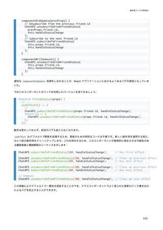 適切な componentDidUpdate 処理をし忘れることが、React アプリケーションにおけるよくあるバグの原因となっていま
した。
ではこのコンポーネントのフックを利用したバージョンを見てみましょう。
動作は変わっておらず、前述のバグも起こらなくなります。
useEffect はデフォルトで更新を処理するため、更新のための特別なコードは不要です。新しい副作用を適用する前に、
ひとつ前の副作用をクリーンアップします。これを例示するため、このコンポーネントが経時的に発生させる可能性のあ
る購読登録と購読解除のシーケンスを示します：
この挙動によりデフォルトで一貫性を保証することができ、クラスコンポーネントでよく見られた更新ロジック書き忘れ
によるバグを防止することができます。
componentDidUpdate(prevProps) {
// Unsubscribe from the previous friend.id
ChatAPI.unsubscribeFromFriendStatus(
prevProps.friend.id,
this.handleStatusChange
);
// Subscribe to the next friend.id
ChatAPI.subscribeToFriendStatus(
this.props.friend.id,
this.handleStatusChange
);
}
componentWillUnmount() {
ChatAPI.unsubscribeFromFriendStatus(
this.props.friend.id,
this.handleStatusChange
);
}
function FriendStatus(props) {
// ...
useEffect(() => {
// ...
ChatAPI.subscribeToFriendStatus(props.friend.id, handleStatusChange);
return () => {
ChatAPI.unsubscribeFromFriendStatus(props.friend.id, handleStatusChange);
};
});
ChatAPI.subscribeToFriendStatus(100, handleStatusChange); // Run first effect
ChatAPI.unsubscribeFromFriendStatus(100, handleStatusChange); // Clean up previous effect
ChatAPI.subscribeToFriendStatus(200, handleStatusChange); // Run next effect
ChatAPI.unsubscribeFromFriendStatus(200, handleStatusChange); // Clean up previous effect
ChatAPI.subscribeToFriendStatus(300, handleStatusChange); // Run next effect
// Unmount
ChatAPI.unsubscribeFromFriendStatus(300, handleStatusChange); // Clean up last effect
副作用フックの利用法
163
 