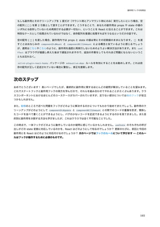 もしも副作用とそのクリーンアップを 1 度だけ（マウント時とアンマウント時にのみ）実行したいという場合、空
の配列 ( [] ) を第 2 引数として渡すことができます。こうすることで、あなたの副作用は props や state の値の
いずれにも依存していないため再実行する必要が一切ない、ということを React に伝えることができます。これは
特別なケースとして処理されているわけではなく、依存配列を普通に処理すればそうなるというだけの話です。
空の配列 ( [] ) を渡した場合、副作用内では props と state の値は常にその初期値のままになります。[] を渡
すことはおなじみの componentDidMount と componentWillUnmount による概念と似ているように感じるでしょう
が、通常はこちらやこちらのように、副作用を過度に再実行しないためのよりよい解決方法があります。また useE
ffect はブラウザが描画し終えた後まで遅延されますので、追加の作業をしてもそれほど問題にならないというこ
ともお忘れなく。
eslint-plugin-react-hooks パッケージの exhaustive-deps ルールを有効にすることをお勧めします。これは依
存の配列が正しく記述されていない場合に警告し、修正を提案します。
次のステップ
おめでとうございます！ 長いページでしたが、最終的に副作用に関するほとんどの疑問が解決していることを望みます。
これでステートフックと副作用フックの両方を学んだので、それらを組み合わせてやれることがたくさんあります。クラ
スコンポーネントにおけるほとんどのユースケースがカバーされていますが、足りない部分については他のフックが役立
つかもしれません。
また、動機のところで述べた問題をフックがどのように解決するのかについてもわかり始めてきたでしょう。副作用のク
リーンアップがどのようにして componentDidUpdate と componentWillUnmount との間でのコードの重複を防ぎ、関係し
たコードを並べて書くことができるようにし、バグの少ないコードを記述できるようにするのかを見てきました。また目
的別に副作用を分割する方法も学びましたが、これはクラスでは全く不可能なことでした。
この時点で、一体フックがどのように動作しているのか疑問に感じているかもしれません。useState のそれぞれの呼び
出しがどの state 変数に対応しているのかを、React はどのようにして知るのでしょうか？ 更新のたびに、前回と今回の
副作用とを React はどのように対応付けるのでしょうか？ 次のページではフックのルールについて学びます -- このルー
ルはフックが動作するために必須のものです。
副作用フックの利用法
165
 