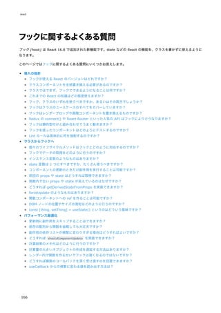 フックに関するよくある質問
フック (hook) は React 16.8 で追加された新機能です。state などの React の機能を、クラスを書かずに使えるように
なります。
このページではフックに関するよくある質問にいくつかお答えします。
導入の指針
フックが使える React のバージョンはどれですか？
クラスコンポーネントを全部書き換える必要があるのですか？
クラスではできず、フックでできるようになることは何ですか？
これまでの React の知識はどの程度使えますか？
フック、クラスのいずれを使うべきですか、あるいはその両方でしょうか？
フックはクラスのユースケースのすべてをカバーしていますか？
フックはレンダープロップや高階コンポーネントを置き換えるものですか？
Redux の connect() や React Router といった人気の API はフックによりどうなりますか？
フックは静的型付けと組み合わせてうまく動きますか？
フックを使ったコンポーネントはどのようにテストするのですか？
Lint ルールは具体的に何を強制するのですか？
クラスからフックへ
個々のライフサイクルメソッドはフックとどのように対応するのですか？
フックでデータの取得をどのように行うのですか？
インスタンス変数のようなものはありますか？
state 変数は 1 つにすべきですか、たくさん使うべきですか？
コンポーネントの更新のときだけ副作用を実行することは可能ですか？
前回の props や state はどうすれば取得できますか？
関数内で古い props や state が見えているのはなぜですか？
どうすれば getDerivedStateFromProps を実装できますか？
forceUpdate のようなものはありますか？
関数コンポーネントへの ref を作ることは可能ですか？
DOM ノードの位置やサイズの測定はどのように行うのですか？
const [thing, setThing] = useState() というのはどういう意味ですか？
パフォーマンス最適化
更新時に副作用をスキップすることはできますか？
依存の配列から関数を省略しても大丈夫ですか？
副作用の依存リストが頻繁に変わりすぎる場合はどうすればよいですか？
どうすれば shouldComponentUpdate を実装できますか？
計算結果のメモ化はどのように行うのですか？
計算量の大きいオブジェクトの作成を遅延する方法はありますか？
レンダー内で関数を作るせいでフックは遅くなるのではないですか？
どうすれば複数のコールバックを深く受け渡すのを回避できますか？
useCallback からの頻繁に変わる値を読み出す方法は？
react
166
 
