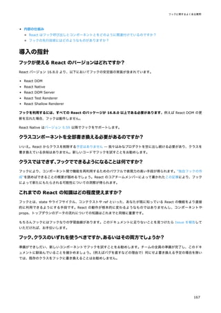内部の仕組み
React はフック呼び出しとコンポーネントとをどのように関連付けているのですか？
フックの先行技術にはどのようなものがありますか？
導入の指針
フックが使えるReact のバージョンはどれですか？
React バージョン 16.8.0 より、以下においてフックの安定版の実装が含まれています。
React DOM
React Native
React DOM Server
React Test Renderer
React Shallow Renderer
フックを利用するには、すべての React のパッケージが 16.8.0 以上である必要があります。例えば React DOM の更
新を忘れた場合、フックは動作しません。
React Native はバージョン 0.59 以降でフックをサポートします。
クラスコンポーネントを全部書き換える必要があるのですか？
いいえ。React からクラスを削除する予定はありません -- 我々はみなプロダクトを世に出し続ける必要があり、クラスを
書き換えている余裕はありません。新しいコードでフックを試すことをお勧めします。
クラスではできず、
フックでできるようになることは何ですか？
フックにより、コンポーネント間で機能を再利用するためのパワフルで表現力の高い手段が得られます。"独自フックの作
成"を読めばできることの概要が掴めるでしょう。React のコアチームメンバーによって書かれたこの記事により、フック
によって新たにもたらされる可能性についての洞察が得られます。
これまでの React の知識はどの程度使えますか？
フックとは、state やライフサイクル、コンテクストや ref といった、あなたが既に知っている React の機能をより直接
的に利用できるようにする手段です。React の動作が根本的に変わるようなものではありませんし、コンポーネントや
props、トップダウンのデータの流れについての知識はこれまでと同様に重要です。
もちろんフックにはフックなりの学習曲線があります。このドキュメントに足りないことを見つけたら Issue を報告して
いただければ、お手伝いします。
フック、
クラスのいずれを使うべきですか、
あるいはその両方でしょうか？
準備ができしだい、新しいコンポーネントでフックを試すことをお勧めします。チームの全員の準備が完了し、このドキ
ュメントに馴染んでいることを確かめましょう。
（例えばバグを直すなどの理由で）何にせよ書き換える予定の場合を除い
ては、既存のクラスをフックに書き換えることはお勧めしません。
フックに関するよくある質問
167
 