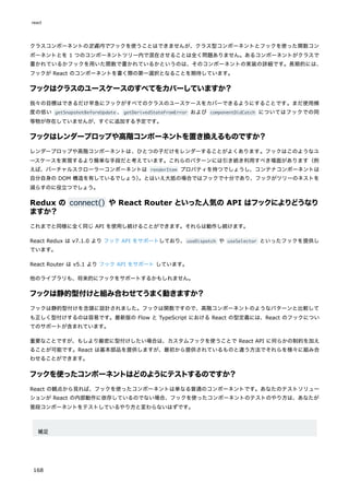 クラスコンポーネントの定義内でフックを使うことはできませんが、クラス型コンポーネントとフックを使った関数コン
ポーネントとを 1 つのコンポーネントツリー内で混在させることは全く問題ありません。あるコンポーネントがクラスで
書かれているかフックを用いた関数で書かれているかというのは、そのコンポーネントの実装の詳細です。長期的には、
フックが React のコンポーネントを書く際の第一選択となることを期待しています。
フックはクラスのユースケースのすべてをカバーしていますか？
我々の目標はできるだけ早急にフックがすべてのクラスのユースケースをカバーできるようにすることです。まだ使用頻
度の低い getSnapshotBeforeUpdate 、getDerivedStateFromError および componentDidCatch についてはフックでの同
等物が存在していませんが、すぐに追加する予定です。
フックはレンダープロップや高階コンポーネントを置き換えるものですか？
レンダープロップや高階コンポーネントは、ひとつの子だけをレンダーすることがよくあります。フックはこのようなユ
ースケースを実現するより簡単な手段だと考えています。これらのパターンには引き続き利用すべき場面があります（例
えば、バーチャルスクローラーコンポーネントは renderItem プロパティを持つでしょうし、コンテナコンポーネントは
自分自身の DOM 構造を有しているでしょう）
。とはいえ大抵の場合ではフックで十分であり、フックがツリーのネストを
減らすのに役立つでしょう。
Redux の connect() や React Router といった人気の API はフックによりどうなり
ますか？
これまでと同様に全く同じ API を使用し続けることができます。それらは動作し続けます。
React Redux は v7.1.0 より フック API をサポートしており、useDispatch や useSelector といったフックを提供し
ています。
React Router は v5.1 より フック API をサポート しています。
他のライブラリも、将来的にフックをサポートするかもしれません。
フックは静的型付けと組み合わせてうまく動きますか？
フックは静的型付けを念頭に設計されました。フックは関数ですので、高階コンポーネントのようなパターンと比較して
も正しく型付けするのは容易です。最新版の Flow と TypeScript における React の型定義には、React のフックについ
てのサポートが含まれています。
重要なことですが、もしより厳密に型付けしたい場合は、カスタムフックを使うことで React API に何らかの制約を加え
ることが可能です。React は基本部品を提供しますが、最初から提供されているものと違う方法でそれらを様々に組み合
わせることができます。
フックを使ったコンポーネントはどのようにテストするのですか？
React の観点から見れば、フックを使ったコンポーネントは単なる普通のコンポーネントです。あなたのテストソリュー
ションが React の内部動作に依存しているのでない場合、フックを使ったコンポーネントのテストのやり方は、あなたが
普段コンポーネントをテストしているやり方と変わらないはずです。
補足
react
168
 