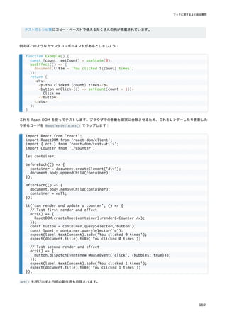 テストのレシピ集にコピー・ペーストで使えるたくさんの例が掲載されています。
例えばこのようなカウンタコンポーネントがあるとしましょう：
これを React DOM を使ってテストします。ブラウザでの挙動と確実に合致させるため、これをレンダーしたり更新した
りするコードを ReactTestUtils.act() でラップします：
act() を呼び出すと内部の副作用も処理されます。
function Example() {
const [count, setCount] = useState(0);
useEffect(() => {
document.title = `You clicked ${count} times`;
});
return (
<div>
<p>You clicked {count} times</p>
<button onClick={() => setCount(count + 1)}>
Click me
</button>
</div>
);
}
import React from 'react';
import ReactDOM from 'react-dom/client';
import { act } from 'react-dom/test-utils';
import Counter from './Counter';
let container;
beforeEach(() => {
container = document.createElement('div');
document.body.appendChild(container);
});
afterEach(() => {
document.body.removeChild(container);
container = null;
});
it('can render and update a counter', () => {
// Test first render and effect
act(() => {
ReactDOM.createRoot(container).render(<Counter />);
});
const button = container.querySelector('button');
const label = container.querySelector('p');
expect(label.textContent).toBe('You clicked 0 times');
expect(document.title).toBe('You clicked 0 times');
// Test second render and effect
act(() => {
button.dispatchEvent(new MouseEvent('click', {bubbles: true}));
});
expect(label.textContent).toBe('You clicked 1 times');
expect(document.title).toBe('You clicked 1 times');
});
フックに関するよくある質問
169
 