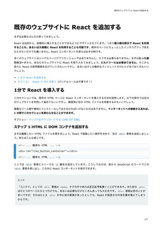 既存のウェブサイトに React を追加する
まずは必要なぶんだけ使ってみましょう。
React は当初から、段階的に導入することができるようにデザインされています。つまり最小限の部分で React を利用
することも、あるいは大規模に React を利用することも可能です。既存のページにちょっとしたインタラクティブ性を
もたせたいだけでも構いません。React コンポーネントを使えばお手の物です。
多くのウェブサイトはシングルページアプリケーションではありませんし、そうする必要もありません。まずはたった数
行のコードから、あなたのウェブサイトに React を取り入れてみましょう。ビルドツールは必要ありません。そこから
徐々に React の使用範囲を広げていくのもいいですし、あるいは少しの動的なウィジェットだけにとどめておくのもいい
でしょう。
1 分で React を追加する
オプション：React で JSX を使う（バンドルツールは不要です！）
1分で React を導入する
このセクションでは、既存の HTML ページに React コンポーネントを導入する方法を説明します。以下の部分では自分
のウェブサイトを利用して進めてもいいですし、練習用に空の HTML ファイルを用意するのもいいでしょう。
複雑なツール類や事前にインストールしておかなければいけないものはありません。インターネットへの接続さえあれば、
1 分間でこのセクションを終わらせることができます。
オプション：サンプルをダウンロードする (2KB ZIP 圧縮)
ステップ 1
：HTML に DOM コンテナを追加する
まずは編集したい HTML ファイルを開きましょう。React で描画したい箇所を決めて、空の <div> 要素を追加しましょ
う。例えばこんな感じです。
ここでは <div> 要素にユニークな id 属性を指定しています。こうしておけば、後から JavaScript のコードでこの
<div> 要素を探し出し、この中に React コンポーネントを表示できます。
ヒント
「コンテナ」としての <div> 要素は <body> タグの中であればどこにでも置くことができます。また空の <div>
はひとつのページにひとつだけでも、あるいは必要なだけたくさんあっても大丈夫です。<div> 要素は空のことが
多いですが、それはたとえ <div> の中に他の要素があったとしても、React が結局その中身を置き換えてしまう
からです。
<!-- ... 既存の HTML ... -->
<div id="like_button_container"></div>
<!-- ... 既存の HTML ... -->
既存のウェブサイトに React を追加する
17
 