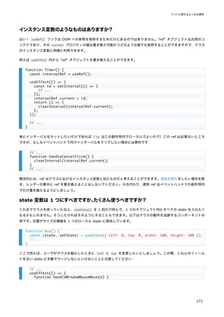 インスタンス変数のようなものはありますか？
はい！ useRef() フックは DOM への参照を保持するためだけにあるのではありません。"ref" オブジェクトは汎用のコ
ンテナであり、その current プロパティの値は書き換え可能かつどのような値でも保持することができますので、クラス
のインスタンス変数と同様に利用できます。
例えば useEffect 内から "ref" オブジェクトを書き換えることができます。
単にインターバルをセットしたいだけであれば（id はこの副作用内でローカルでよいので）この ref は必要ないところ
ですが、もしもイベントハンドラ内でインターバルをクリアしたい場合には便利です：
概念的には、ref はクラスにおけるインスタンス変数と似たものだと考えることができます。遅延初期化をしたい場合を除
き、レンダーの最中に ref を書き換えることはしないでください。その代わり、通常 ref はイベントハンドラや副作用内
でだけ書き換えるようにしましょう。
state 変数は 1 つにすべきですか、
たくさん使うべきですか？
これまでクラスを使っていたなら、useState() を 1 回だけ呼んで、1 つのオブジェクト内にすべての state を入れたく
なるかもしれません。そうしたければそのようにすることもできます。以下はマウスの動作を追跡するコンポーネントの
例です。位置やサイズの情報を 1 つのローカル state に保持しています。
ここで例えば、ユーザがマウスを動かしたときに left と top を変更したいとしましょう。この際、これらのフィール
ドを古い state に手動でマージしないといけないことに注意してください：
function Timer() {
const intervalRef = useRef();
useEffect(() => {
const id = setInterval(() => {
// ...
});
intervalRef.current = id;
return () => {
clearInterval(intervalRef.current);
};
});
// ...
}
// ...
function handleCancelClick() {
clearInterval(intervalRef.current);
}
// ...
function Box() {
const [state, setState] = useState({ left: 0, top: 0, width: 100, height: 100 });
// ...
}
// ...
useEffect(() => {
function handleWindowMouseMove(e) {
フックに関するよくある質問
171
 