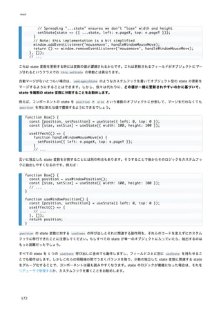 これは state 変数を更新する時には変数の値が置換されるからです。これは更新されるフィールドがオブジェクトにマー
ジされるというクラスでの this.setState の挙動とは異なります。
自動マージがないとつらい場合は、useLegacyState のようなカスタムフックを書いてオブジェクト型の state の更新を
マージするようにすることはできます。しかし、我々は代わりに、どの値が一緒に更新されやすいのかに基づいて、
state を複数の state 変数に分割することをお勧めします。
例えば、コンポーネントの state を position と size という複数のオブジェクトに分割して、マージを行わなくても
position を常に新たな値で置換するようにできるでしょう。
互いに独立した state 変数を分割することには別の利点もあります。そうすることで後からそのロジックをカスタムフッ
クに抽出しやすくなるのです。例えば：
position の state 変数に対する useState の呼び出しとそれに関連する副作用を、それらのコードを変えずにカスタム
フックに移行できたことに注意してください。もしすべての state が単一のオブジェクトに入っていたら、抽出するのは
もっと困難だったでしょう。
すべての state を 1 つの useState 呼び出しに含めても動作しますし、フィールドごとに別に useState を持たせるこ
とでも動作はします。しかしこれらの両極端の間でうまくバランスを取り、少数の独立した state 変数に関連する state
をグループ化することで、コンポーネントは最も読みやすくなります。state のロジックが複雑になった場合は、それを
リデューサで管理するか、カスタムフックを書くことをお勧めします。
// Spreading "...state" ensures we don't "lose" width and height
setState(state => ({ ...state, left: e.pageX, top: e.pageY }));
}
// Note: this implementation is a bit simplified
window.addEventListener('mousemove', handleWindowMouseMove);
return () => window.removeEventListener('mousemove', handleWindowMouseMove);
}, []);
// ...
function Box() {
const [position, setPosition] = useState({ left: 0, top: 0 });
const [size, setSize] = useState({ width: 100, height: 100 });
useEffect(() => {
function handleWindowMouseMove(e) {
setPosition({ left: e.pageX, top: e.pageY });
}
// ...
function Box() {
const position = useWindowPosition();
const [size, setSize] = useState({ width: 100, height: 100 });
// ...
}
function useWindowPosition() {
const [position, setPosition] = useState({ left: 0, top: 0 });
useEffect(() => {
// ...
}, []);
return position;
}
react
172
 