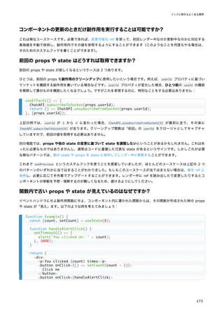 コンポーネントの更新のときだけ副作用を実行することは可能ですか？
これは稀なユースケースです。必要であれば、変更可能な ref を使って、初回レンダー中なのか更新中なのかに対応する
真偽値を手動で保持し、副作用内でその値を参照するようにすることができます（このようなことを何度もやる場合は、
そのためのカスタムフックを書くことができます）
。
前回の props や state はどうすれば取得できますか？
前回の props や state が欲しくなるというケースは 2 つあります。
ひとつは、前回の props を副作用のクリーンアップに使用したいという場合です。例えば、userId プロパティに基づい
てソケットを購読する副作用を書いている場合などです。userId プロパティが変化した場合、ひとつ前の useId の購読
を解除して次のものを購読したくなるでしょう。ですがこれを実現するのに、特別なことをする必要はありません：
上記の例では、userId が 3 から 4 に変わった場合、ChatAPI.unsubscribeFromSocket(3) が最初に走り、その後に
ChatAPI.subscribeToSocket(4) が走ります。クリーンアップ関数は「前回」の userId をクロージャとしてキャプチャ
していますので、前回の値を取得する必要はありません。
別の場面では、props や他の state の変更に基づいて state を調整したいということがあるかもしれません。これはめ
ったに必要なものではありませんし、通常はコードに重複した冗長な state があるというサインです。しかしこれが必要
な稀なパターンでは、前の state や props を state に保存してレンダー中に更新することができます。
これまで usePrevious というカスタムフックを使うことを提案していましたが、ほとんどのユースケースは上記の 2 つ
のパターンのいずれかに当てはまることがわかりました。もしもこのユースケースが当てはまらない場合は、値を ref に
保持し、必要に応じて手作業でアップデートすることができます。レンダー中に ref を読み出したり変更したりするとコ
ンポーネントの挙動を予想・理解するのが難しくなるため、避けるようにしてください。
関数内で古い props や state が見えているのはなぜですか？
イベントハンドラにせよ副作用関数にせよ、コンポーネント内に書かれた関数からは、その関数が作成された時の props
や state が「見え」ます。以下のような例を考えてみましょう：
useEffect(() => {
ChatAPI.subscribeToSocket(props.userId);
return () => ChatAPI.unsubscribeFromSocket(props.userId);
}, [props.userId]);
function Example() {
const [count, setCount] = useState(0);
function handleAlertClick() {
setTimeout(() => {
alert('You clicked on: ' + count);
}, 3000);
}
return (
<div>
<p>You clicked {count} times</p>
<button onClick={() => setCount(count + 1)}>
Click me
</button>
<button onClick={handleAlertClick}>
フックに関するよくある質問
173
 