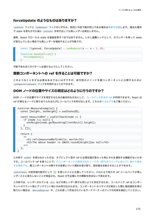 forceUpdate のようなものはありますか？
useState フックと useReducer フックのいずれも、前回と今回で値が同じである場合は更新を回避します。適当な場所
で state を変化させた後に setState を呼び出しても再レンダーは発生しません。
通常、React でローカル state を直接変更すべきではありません。しかし避難ハッチとして、カウンターを使って state
が変化していない場合でも再レンダーを強制することが可能です。
可能であればこのパターンは避けるようにしてください。
関数コンポーネントへの ref を作ることは可能ですか？
このようなことをする必要はあまりないはずですが、命令型のメソッドを親コンポーネントに公開するために
useImperativeHandle フックを利用することができます。
DOM ノードの位置やサイズの測定はどのように行うのですか？
DOM ノードの位置やサイズを測定するための基本的な方法として、コールバック形式の ref が利用できます。React は
ref が異なるノードに割り当てられるたびにコールバックを呼び出します。こちらの小さなデモをご覧ください。
この例で useRef を使わなかったのは、オブジェクト型の ref には現在値が変わった時にそれを通知する機能がないため
です。コールバック ref を使うことで、子コンポーネントが測定されたノードを（例えばクリックに応じて）後から表示
する場合でも、親コンポーネントの側でその変更について通知を受け取り、測定値を反映させることができます。
useCallback の依存値の配列として [] を渡したことに注意してください。これにより我々の ref コールバックが再レ
ンダーごとに変化しないことが保証され、React が不必要にその関数を呼ばないで済みます。
この例では、レンダーされている <h1> はどの再レンダー間でも同じように存在するため、コールバック ref はコンポー
ネントのマウント時とアンマウント時にのみ呼び出されます。コンポーネントのリサイズが発生した際に毎回通知を受け
取りたい場合は、ResizeObserver や、これを使って作成されているサードパーティのフックの利用を検討してください。
const [ignored, forceUpdate] = useReducer(x => x + 1, 0);
function handleClick() {
forceUpdate();
}
function MeasureExample() {
const [height, setHeight] = useState(0);
const measuredRef = useCallback(node => {
if (node !== null) {
setHeight(node.getBoundingClientRect().height);
}
}, []);
return (
<>
<h1 ref={measuredRef}>Hello, world</h1>
<h2>The above header is {Math.round(height)}px tall</h2>
</>
);
}
フックに関するよくある質問
175
 