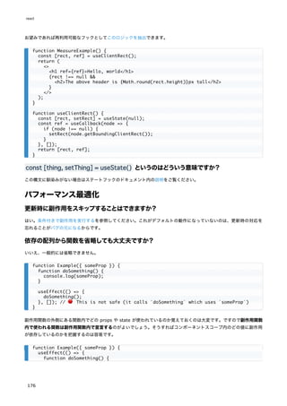 お望みであれば再利用可能なフックとしてこのロジックを抽出できます。
const [thing, setThing] = useState() というのはどういう意味ですか？
この構文に馴染みがない場合はステートフックのドキュメント内の説明をご覧ください。
パフォーマンス最適化
更新時に副作用をスキップすることはできますか？
はい。条件付きで副作用を実行するを参照してください。これがデフォルトの動作になっていないのは、更新時の対応を
忘れることがバグの元になるからです。
依存の配列から関数を省略しても大丈夫ですか？
いいえ、一般的には省略できません。
副作用関数の外側にある関数内でどの props や state が使われているのか覚えておくのは大変です。ですので副作用関数
内で使われる関数は副作用関数内で宣言するのがよいでしょう。そうすればコンポーネントスコープ内のどの値に副作用
が依存しているのかを把握するのは容易です。
function MeasureExample() {
const [rect, ref] = useClientRect();
return (
<>
<h1 ref={ref}>Hello, world</h1>
{rect !== null &&
<h2>The above header is {Math.round(rect.height)}px tall</h2>
}
</>
);
}
function useClientRect() {
const [rect, setRect] = useState(null);
const ref = useCallback(node => {
if (node !== null) {
setRect(node.getBoundingClientRect());
}
}, []);
return [rect, ref];
}
function Example({ someProp }) {
function doSomething() {
console.log(someProp);
}
useEffect(() => {
doSomething();
}, []); // 🔴 This is not safe (it calls `doSomething` which uses `someProp`)
}
function Example({ someProp }) {
useEffect(() => {
function doSomething() {
react
176
 