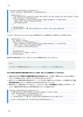 これにより、要らなくなったレスポンスに対して副作用内でローカル変数を使って対処することも可能になります。
副作用内に関数を移動したことで、依存リスト内にこの関数を含めないでよくなりました。
ヒント
フックでデータを取得する方法についてこちらの小さなデモおよびこちらの記事をご覧ください。
何らかの理由で副作用内に関数を移動できないという場合、他にとりうる選択肢がいくつかあります。
そのコンポーネントの外部にその関数を移動できないか考えましょう。その場合、関数は props や state を参照して
いないことが保証されるので、依存のリストに含まずに済むようになります。
使おうとしている関数が純粋な計算のみを行い、レンダー中に呼んで構わないものであるなら、その関数を代わりに副
作用の外部で呼ぶようにして、副作用中ではその返り値に依存するようにします。
最終手段として、関数を依存リストに加えつつ、useCallback を使ってその定義をラップすることが可能です。これ
により、関数自体の依存が変わらない限り関数も変化しないことを保証できます。
function ProductPage({ productId }) {
const [product, setProduct] = useState(null);
useEffect(() => {
// By moving this function inside the effect, we can clearly see the values it uses.
async function fetchProduct() {
const response = await fetch('http://myapi/product/' + productId);
const json = await response.json();
setProduct(json);
}
fetchProduct();
}, [productId]); // ✅ Valid because our effect only uses productId
// ...
}
useEffect(() => {
let ignore = false;
async function fetchProduct() {
const response = await fetch('http://myapi/product/' + productId);
const json = await response.json();
if (!ignore) setProduct(json);
}
fetchProduct();
return () => { ignore = true };
}, [productId]);
function ProductPage({ productId }) {
// ✅ Wrap with useCallback to avoid change on every render
const fetchProduct = useCallback(() => {
// ... Does something with productId ...
}, [productId]); // ✅ All useCallback dependencies are specified
return <ProductDetails fetchProduct={fetchProduct} />;
}
react
178
 