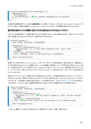 上記の例では関数を依存リストに含める必要があることに注意してください。これにより ProductPage の productId プ
ロパティが変化した場合に自動的に ProductDetail コンポーネント内でデータの再取得が発生するようになります。
副作用の依存リストが頻繁に変わりすぎる場合はどうすればよいですか？
しばしば、ある副作用がとても頻繁に変化する state を利用しないといけない場合があります。依存のリストからその
state を省略したくなるかもしれませんが、通常それはバグになります。
依存のリストが空であるということ ( [] ) は、コンポーネントのマウント時に副作用が一度のみ実行され、毎回の再レン
ダー時には実行されないということを意味します。ここでの問題は、副作用コールバックが実行された時点で count の値
が 0 に設定されたクロージャを作成したため、setInterval 内のコールバックで count の値が変わらなくなってしま
う、ということです。毎秒ごとにこのコールバックは setCount(0 + 1) を呼び出すので、カウントは 1 のまま変わらな
くなってしまいます。
依存のリストとして [count] を指定すればバグは起きなくなりますが、その場合値が変化するたびにタイマーがリセット
されることになります。事実上それぞれの setInterval は一度しか実行されずに（setTimeout のように）クリアされて
しまうのです。これは望ましい動作ではありません。これを修正するため、setState 関数形式による更新を利用するこ
とができます。これにより state の現在値を参照せずに state がどのように更新されるべきかを指定できます。
（setCount 関数については同一性が保たれることが保証されているので、省略して構いません）
function ProductDetails({ fetchProduct }) {
useEffect(() => {
fetchProduct();
}, [fetchProduct]); // ✅ All useEffect dependencies are specified
// ...
}
function Counter() {
const [count, setCount] = useState(0);
useEffect(() => {
const id = setInterval(() => {
setCount(count + 1); // This effect depends on the `count` state
}, 1000);
return () => clearInterval(id);
}, []); // 🔴 Bug: `count` is not specified as a dependency
return <h1>{count}</h1>;
}
function Counter() {
const [count, setCount] = useState(0);
useEffect(() => {
const id = setInterval(() => {
setCount(c => c + 1); // ✅ This doesn't depend on `count` variable outside
}, 1000);
return () => clearInterval(id);
}, []); // ✅ Our effect doesn't use any variables in the component scope
return <h1>{count}</h1>;
}
フックに関するよくある質問
179
 