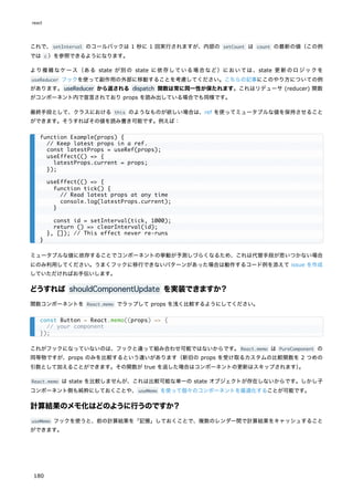 これで、setInterval のコールバックは 1 秒に 1 回実行されますが、内部の setCount は count の最新の値（この例
では c ）を参照できるようになります。
より複雑なケース（ある state が別の state に依存している場合など）においては、state 更新のロジックを
useReducer フックを使って副作用の外部に移動することを考慮してください。こちらの記事にこのやり方についての例
があります。useReducer から返される dispatch 関数は常に同一性が保たれます。これはリデューサ (reducer) 関数
がコンポーネント内で宣言されており props を読み出している場合でも同様です。
最終手段として、クラスにおける this のようなものが欲しい場合は、ref を使ってミュータブルな値を保持させること
ができます。そうすればその値を読み書き可能です。例えば：
ミュータブルな値に依存することでコンポーネントの挙動が予測しづらくなるため、これは代替手段が思いつかない場合
にのみ利用してください。うまくフックに移行できないパターンがあった場合は動作するコード例を添えて issue を作成
していただければお手伝いします。
どうすれば shouldComponentUpdate を実装できますか？
関数コンポーネントを React.memo でラップして props を浅く比較するようにしてください。
これがフックになっていないのは、フックと違って組み合わせ可能ではないからです。React.memo は PureComponent の
同等物ですが、props のみを比較するという違いがあります（新旧の props を受け取るカスタムの比較関数を 2 つめの
引数として加えることができます。その関数が true を返した場合はコンポーネントの更新はスキップされます）
。
React.memo は state を比較しませんが、これは比較可能な単一の state オブジェクトが存在しないからです。しかし子
コンポーネント側も純粋にしておくことや、useMemo を使って個々のコンポーネントを最適化することが可能です。
計算結果のメモ化はどのように行うのですか？
useMemo フックを使うと、前の計算結果を「記憶」しておくことで、複数のレンダー間で計算結果をキャッシュすること
ができます。
function Example(props) {
// Keep latest props in a ref.
const latestProps = useRef(props);
useEffect(() => {
latestProps.current = props;
});
useEffect(() => {
function tick() {
// Read latest props at any time
console.log(latestProps.current);
}
const id = setInterval(tick, 1000);
return () => clearInterval(id);
}, []); // This effect never re-runs
}
const Button = React.memo((props) => {
// your component
});
react
180
 