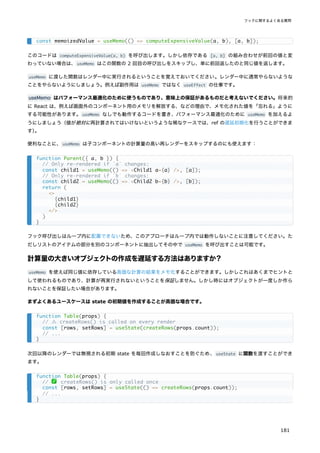 このコードは computeExpensiveValue(a, b) を呼び出します。しかし依存である [a, b] の組み合わせが前回の値と変
わっていない場合は、useMemo はこの関数の 2 回目の呼び出しをスキップし、単に前回返したのと同じ値を返します。
useMemo に渡した関数はレンダー中に実行されるということを覚えておいてください。レンダー中に通常やらないような
ことをやらないようにしましょう。例えば副作用は useMemo ではなく useEffect の仕事です。
useMemo はパフォーマンス最適化のために使うものであり、意味上の保証があるものだと考えないでください。将来的
に React は、例えば画面外のコンポーネント用のメモリを解放する、などの理由で、メモ化された値を「忘れる」ように
する可能性があります。useMemo なしでも動作するコードを書き、パフォーマンス最適化のために useMemo を加えるよ
うにしましょう（値が絶対に再計算されてはいけないというような稀なケースでは、ref の遅延初期化を行うことができま
す）
。
便利なことに、useMemo は子コンポーネントの計算量の高い再レンダーをスキップするのにも使えます：
フック呼び出しはループ内に配置できないため、このアプローチはループ内では動作しないことに注意してください。た
だしリストのアイテムの部分を別のコンポーネントに抽出してその中で useMemo を呼び出すことは可能です。
計算量の大きいオブジェクトの作成を遅延する方法はありますか？
useMemo を使えば同じ値に依存している高価な計算の結果をメモ化することができます。しかしこれはあくまでヒントと
して使われるものであり、計算が再実行されないということを保証しません。しかし時にはオブジェクトが一度しか作ら
れないことを保証したい場合があります。
まずよくあるユースケースは state の初期値を作成することが高価な場合です。
次回以降のレンダーでは無視される初期 state を毎回作成しなおすことを防ぐため、useState に関数を渡すことができ
ます。
const memoizedValue = useMemo(() => computeExpensiveValue(a, b), [a, b]);
function Parent({ a, b }) {
// Only re-rendered if `a` changes:
const child1 = useMemo(() => <Child1 a={a} />, [a]);
// Only re-rendered if `b` changes:
const child2 = useMemo(() => <Child2 b={b} />, [b]);
return (
<>
{child1}
{child2}
</>
)
}
function Table(props) {
// ⚠️ createRows() is called on every render
const [rows, setRows] = useState(createRows(props.count));
// ...
}
function Table(props) {
// ✅ createRows() is only called once
const [rows, setRows] = useState(() => createRows(props.count));
// ...
}
フックに関するよくある質問
181
 