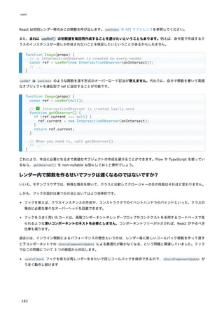 React は初回レンダー時のみこの関数を呼び出します。useState の API リファレンスを参照してください。
また、まれに useRef() の初期値を毎回再作成することを避けたいということもあります。例えば、命令型で作成するク
ラスのインスタンスが一度しか作成されないことを保証したいということがあるかもしれません。
useRef は useState のような関数を渡す形式のオーバーロード記法が使えません。代わりに、自分で関数を書いて高価
なオブジェクトを遅延型で ref に設定することが可能です。
これにより、本当に必要になるまで高価なオブジェクトの作成を避けることができます。Flow や TypeScript を使ってい
るなら、getObserver() を non-nullable な型にしておくと便利でしょう。
レンダー内で関数を作るせいでフックは遅くなるのではないですか？
いいえ。モダンブラウザでは、特殊な場合を除いて、クラスと比較してクロージャーの生の性能はそれほど変わりません。
しかも、フックの設計は幾つかの点においてはより効率的です。
フックを使えば、クラスインスタンスの作成や、コンストラクタでのイベントハンドラのバインドといった、クラスの
場合に必要な様々なオーバーヘッドを回避できます。
フックをうまく用いたコードは、高階コンポーネントやレンダープロップやコンテクストを多用するコードベースで見
られるような深いコンポーネントのネストを必要としません。コンポーネントツリーが小さければ、React がやるべき
仕事も減ります。
過去には、インライン関数によるパフォーマンスの懸念というのは、レンダー毎に新しいコールバック関数を作って渡す
と子コンポーネントでの shouldComponentUpdate による最適化が動かなくなる、という問題と関連していました。フック
ではこの問題について 3 つの側面から対応します。
useCallback フックを使えば再レンダーをまたいで同じコールバックを保持できるので、shouldComponentUpdate が
うまく動作し続けます
function Image(props) {
// ⚠️ IntersectionObserver is created on every render
const ref = useRef(new IntersectionObserver(onIntersect));
// ...
}
function Image(props) {
const ref = useRef(null);
// ✅ IntersectionObserver is created lazily once
function getObserver() {
if (ref.current === null) {
ref.current = new IntersectionObserver(onIntersect);
}
return ref.current;
}
// When you need it, call getObserver()
// ...
}
react
182
 