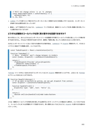 useMemo フックを使うことで個々の子コンポーネントをいつ更新するのかを制御しやすくなるため、コンポーネント
が純粋である必要性は低くなっています
最後に、以下で説明されているように、useReducer フックを使えば、複数のコールバックを深い階層に受け渡してい
く必要があまりなくなります
どうすれば複数のコールバックを深く受け渡すのを回避できますか？
我々が見たところ、ほとんどの人はコンポーネントツリーの各階層で手作業でコールバックを受け渡ししていく作業が好
きではありません。それはより明示的ではありますが、面倒な『配管工事』をしている気分になることがあります。
大きなコンポーネントツリーにおいて我々がお勧めする代替手段は、useReducer で dispatch 関数を作って、それをコ
ンテクスト経由で下の階層に渡す、というものです。
TodosApp ツリーの中にいるあらゆる子コンポーネントはこの dispatch 関数を使うことができ、上位にいる TodosApp
にアクションを伝えることができます。
これは（複数のコールバックを何度も受け渡しする必要がないので）メンテナンスの観点から便利だ、というだけではな
く、コールバックにまつわる問題をすべて回避できます。深い更新においてはこのように dispatch を渡すのがお勧めの
パターンです。
// Will not change unless `a` or `b` changes
const memoizedCallback = useCallback(() => {
doSomething(a, b);
}, [a, b]);
const TodosDispatch = React.createContext(null);
function TodosApp() {
// Note: `dispatch` won't change between re-renders
const [todos, dispatch] = useReducer(todosReducer);
return (
<TodosDispatch.Provider value={dispatch}>
<DeepTree todos={todos} />
</TodosDispatch.Provider>
);
}
function DeepChild(props) {
// If we want to perform an action, we can get dispatch from context.
const dispatch = useContext(TodosDispatch);
function handleClick() {
dispatch({ type: 'add', text: 'hello' });
}
return (
<button onClick={handleClick}>Add todo</button>
);
}
フックに関するよくある質問
183
 
