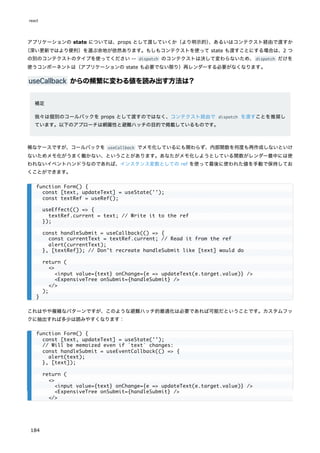 アプリケーションの state については、props として渡していくか（より明示的）
、あるいはコンテクスト経由で渡すか
（深い更新ではより便利）を選ぶ余地が依然あります。もしもコンテクストを使って state も渡すことにする場合は、2 つ
の別のコンテクストのタイプを使ってください -- dispatch のコンテクストは決して変わらないため、dispatch だけを
使うコンポーネントは（アプリケーションの state も必要でない限り）再レンダーする必要がなくなります。
useCallback からの頻繁に変わる値を読み出す方法は？
補足
我々は個別のコールバックを props として渡すのではなく、コンテクスト経由で dispatch を渡すことを推奨し
ています。以下のアプローチは網羅性と避難ハッチの目的で掲載しているものです。
稀なケースですが、コールバックを useCallback でメモ化しているにも関わらず、内部関数を何度も再作成しないといけ
ないためメモ化がうまく働かない、ということがあります。あなたがメモ化しようとしている関数がレンダー最中には使
われないイベントハンドラなのであれば、インスタンス変数としての ref を使って最後に使われた値を手動で保持してお
くことができます。
これはやや複雑なパターンですが、このような避難ハッチ的最適化は必要であれば可能だということです。カスタムフッ
クに抽出すれば多少は読みやすくなります：
function Form() {
const [text, updateText] = useState('');
const textRef = useRef();
useEffect(() => {
textRef.current = text; // Write it to the ref
});
const handleSubmit = useCallback(() => {
const currentText = textRef.current; // Read it from the ref
alert(currentText);
}, [textRef]); // Don't recreate handleSubmit like [text] would do
return (
<>
<input value={text} onChange={e => updateText(e.target.value)} />
<ExpensiveTree onSubmit={handleSubmit} />
</>
);
}
function Form() {
const [text, updateText] = useState('');
// Will be memoized even if `text` changes:
const handleSubmit = useEventCallback(() => {
alert(text);
}, [text]);
return (
<>
<input value={text} onChange={e => updateText(e.target.value)} />
<ExpensiveTree onSubmit={handleSubmit} />
</>
react
184
 