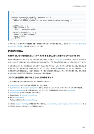 いずれにせよ、このパターンは薦められず、網羅性のために示しているに過ぎません。代わりにコールバックを深く受け
渡していくことを回避するのが望ましいパターンです。
内部の仕組み
React はフック呼び出しとコンポーネントとをどのように関連付けているのですか？
React は現在どのコンポーネントがレンダー中なのかを把握しています。フックのルールのお陰で、フックは React のコ
ンポーネント内（あるいはそれらから呼び出されるカスタムフック内）でのみ呼び出されるということが分かっています。
それぞれのコンポーネントに関連付けられる形で、React 内に「メモリーセル」のリストが存在しています。それらは単
に何らかのデータを保存できる JavaScript のオブジェクトです。あなたが useState() のようなフックを呼ぶと、フッ
クは現在のセルの値を読み出し（あるいは初回レンダー時はセル内容を初期化し）
、ポインタを次に進めます。これが複数
の useState() の呼び出しが個別のローカル state を得る仕組みです。
フックの先行技術にはどのようなものがありますか？
フックは複数の異なった出典からのアイディアを総合したものです：
react-future リポジトリにおける関数型 API の古い実験。
Ryan Florence の Reactions Component を含む、React コミュニティのレンダープロップ API に関する実験。
Dominic Gannaway によって提案された、レンダープロップの糖衣構文としての adopt keyword。
DisplayScript のステート変数とステートセル。
ReasonReact の Reducer components。
Rx の Subscriptions。
Multicore OCaml の Algebraic effects。
フックは Sebastian Markbåge が最初のデザインを作り、Andrew Clark、Sophie Alpert、Dominic Gannaway およ
びその他の React チームのメンバーが洗練させました。
);
}
function useEventCallback(fn, dependencies) {
const ref = useRef(() => {
throw new Error('Cannot call an event handler while rendering.');
});
useEffect(() => {
ref.current = fn;
}, [fn, ...dependencies]);
return useCallback(() => {
const fn = ref.current;
return fn();
}, [ref]);
}
フックに関するよくある質問
185
 