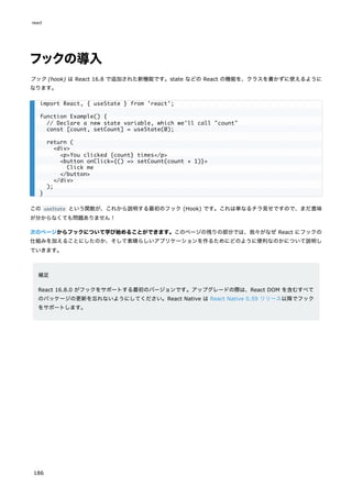 フックの導入
フック (hook) は React 16.8 で追加された新機能です。state などの React の機能を、クラスを書かずに使えるように
なります。
この useState という関数が、これから説明する最初のフック (Hook) です。これは単なるチラ見せですので、まだ意味
が分からなくても問題ありません！
次のページからフックについて学び始めることができます。このページの残りの部分では、我々がなぜ React にフックの
仕組みを加えることにしたのか、そして素晴らしいアプリケーションを作るためにどのように便利なのかについて説明し
ていきます。
補足
React 16.8.0 がフックをサポートする最初のバージョンです。アップグレードの際は、React DOM を含むすべて
のパッケージの更新を忘れないようにしてください。React Native は React Native 0.59 リリース以降でフック
をサポートします。
import React, { useState } from 'react';
function Example() {
// Declare a new state variable, which we'll call "count"
const [count, setCount] = useState(0);
return (
<div>
<p>You clicked {count} times</p>
<button onClick={() => setCount(count + 1)}>
Click me
</button>
</div>
);
}
react
186
 