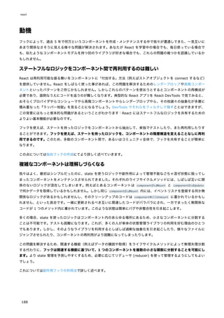 動機
フックによって、過去 5 年で何万というコンポーネントを作成・メンテナンスする中で我々が遭遇してきた、一見互いに
あまり関係なさそうに見える様々な問題が解決されます。あなたが React を学習中の場合でも、毎日使っている場合で
も、似たようなコンポーネントモデルを持つ別のライブラリが好きな場合でも、これらの問題の幾つかを認識しているか
もしれません。
ステートフルなロジックをコンポーネント間で再利用するのは難しい
React は再利用可能な振る舞いをコンポーネントに「付加する」方法（例えばストアオブジェクトを connect するなど）
を提供していません。React をしばらく使った事があれば、この問題を解決するためのレンダープロップや高階コンポー
ネントといったパターンをご存じかもしれません。しかしこれらのパターンを使おうとするとコンポーネントの再構成が
必要であり、面倒なうえにコードを追うのが難しくなります。典型的な React アプリを React DevTools で見てみると、
おそらくプロバイダやらコンシューマやら高階コンポーネントやらレンダープロップやら、その他諸々の抽象化が多層に
積み重なった『ラッパー地獄』を見ることになるでしょう。DevTools でそれらをフィルタして隠すことはできますが、
この背景にはもっと根本的な問題があるということがわかります：React にはステートフルなロジックを共有するための
よりよい基本機能が必要なのです。
フックを使えば、ステートを持ったロジックをコンポーネントから抽出して、単独でテストしたり、また再利用したりす
ることができます。フックを使えば、ステートを持ったロジックを、コンポーネントの階層構造を変えることなしに再利
用できるのです。このため、多数のコンポーネント間で、あるいはコミュニティ全体で、フックを共有することが簡単に
なります。
この点については独自フックの作成にてより詳しく述べていきます。
複雑なコンポーネントは理解しづらくなる
我々はよく、最初はシンプルだったのに、state を使うロジックや副作用によって管理不能なごちゃ混ぜ状態に陥ってし
まったコンポーネントをメンテナンスさせられてきました。それぞれのライフサイクルメソッドには、しばしば互いに関
係のないロジックが混在してしまいます。例えばとあるコンポーネントは componentDidMount と componentDidUpdate
で何かデータを取得しているかもしれません。しかし同じ componentDidMount 内には、イベントリスナを登録する何か無
関係なロジックがあるかもしれませんし、そのクリーンアップのコードは componentWillUnmount に書かれているかもし
れません、といった具合です。一緒に更新されるべき互いに関連したコードがバラバラにされ、一方でまったく無関係な
コードが 1 つのメソッド内に書かれています。このような状態は簡単にバグや非整合性を引き起こします。
多くの場合、state を使ったロジックはコンポーネント内のあらゆる場所にあるため、小さなコンポーネントに分割する
ことは不可能です。テストも困難になります。これが、多くの人が単体の状態管理ライブラリの利用を好む理由のひとつ
でもあります。しかし、そのようなライブラリを利用するとしばしば過剰な抽象化を引き起こしたり、様々なファイルに
ジャンプさせられたり、コンポーネントの再利用がより困難になってしまったりします。
この問題を解決するため、関連する機能（例えばデータの購読や取得）をライフサイクルメソッドによって無理矢理分割
する代わりに、フックは関連する機能に基づいて、1 つのコンポーネントを複数の小さな関数に分割することを可能にし
ます。より state 管理を予測しやすくするため、必要に応じてリデューサ (reducer) を使って管理するようにしてもよい
でしょう。
これについては副作用フックの利用法で詳しく述べます。
react
188
 