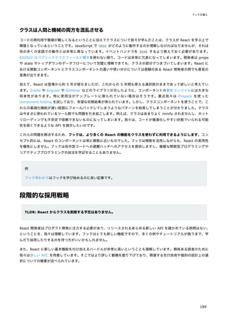クラスは人間と機械の両方を混乱させる
コードの再利用や整頓が難しくなるということに加えてクラスについて我々が学んだことは、クラスが React を学ぶ上で
障壁となっているということです。JavaScript で this がどのように動作するのか理解しなければなりませんが、それは
他の多くの言語での動作とは非常に異なっています。イベントハンドラを bind するよう覚えておく必要があります。
ES2022 のパブリッククラスフィールド構文を使わない限り、コードは非常に冗長になってしまいます。開発者は props
や state やトップダウンのデータフローについて完璧に理解できても、クラスの部分でつまづいてしまいます。React に
おける関数コンポーネントとクラスコンポーネントの違いや使い分けについては経験のある React 開発者の間でも意見の
差異が出てきます。
加えて、React は登場から約 5 年が経ちましたが、これからの 5 年間も使える選択肢のままであって欲しいと考えてい
ます。Svelte や Angular や Glimmer などのライブラリが示したように、コンポーネントの事前コンパイルには大きな
将来性があります。特に使用法がテンプレートに限られていない場合はそうです。最近我々は Prepack を使った
component folding を試しており、有望な初期結果が得られています。しかし、クラスコンポーネントを使うことで、こ
れらの最適化機能が遅い経路にフォールバックしてしまうようなパターンを助長してしまうことが分かりました。クラス
は今まさに使われているツール群でも問題を引き起こします。例えば、クラスはあまりよく minify されませんし、ホット
リローディングも不安定で信頼できないものになってしまいます。我々は、コードが最適化しやすい状態でいられる可能
性を高くできるような API を提示したいのです。
これらの問題を解決するため、フックは、より多くの React の機能をクラスを使わずに利用できるようにします。コン
セプト的には、React のコンポーネントは常に関数に近いものでした。フックは関数を活用しながらも、React の実用性
を犠牲にしません。フックは命令型コードへの避難ハッチへのアクセスを提供しますし、複雑な関数型プログラミングや
リアクティブプログラミングの技法を学ばせることもありません。
例
フック早わかりはフックを学び始めるのに良い記事です。
段階的な採用戦略
TLDR: React からクラスを削除する予定はありません。
React 開発者はプロダクト開発に注力する必要があり、リリースされるあらゆる新しい API を確かめている時間はない、
ということを、我々は理解しています。フックはとても新しい機能ですので、多くの例やチュートリアルが揃うまで、学
んだり採用したりするのを待つ方がいいかもしれません。
また、React に新しい基本機能を付け加えるハードルが非常に高いということも理解しています。興味ある読者のために
我々は詳しい RFC を用意しています。そこではより詳しく動機を掘り下げており、関連する先行技術や個別の設計上の選
択についての概要が述べられています。
フックの導入
189
 