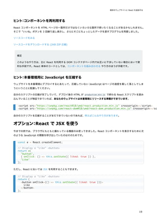 ヒント：コンポーネントを再利用する
React コンポーネントを HTML ページの一箇所だけではなくいろいろな箇所で使いたくなることがあるかもしれません。
そこで「いいね」ボタンを 3 回繰り返し表示し、さらにそこにちょっとしたデータを渡すプログラムを用意しました。
ソースコードをみる
ソースコードをダウンロードする (2KB ZIP 圧縮)
補足
このようなやり方は、主に React を利用する DOM コンテナがページ内でお互いに干渉していない場合において便
利な手段です。React 単体のコードとしては、コンポーネントを組み合わせる やり方のほうが手軽です。
ヒント：本番環境用に JavaScript を圧縮する
ウェブサイトを本番環境にデプロイするにあたって、圧縮していない JavaScript はページの速度を著しく落としてしま
うということに配慮してください。
自分のスクリプトの圧縮が完了していて、デプロイ後の HTML が production.min.js で終わる React スクリプトを読み
込んでいることが検証できていれば、あなたのウェブサイトは本番環境にリリースする準備ができています。
自分のスクリプトを圧縮することがまだできていないのであれば、例えばこんなやり方があります。
オプション：React で JSX を使う
今までの例では、ブラウザにもともと備わっている機能のみ使ってきました。React コンポーネントを表示するために次
のような JavaScript の関数を呼び出していたのはそのためです。
ただし、React においては JSX を利用することもできます。
<script src="https://unpkg.com/react@18/umd/react.production.min.js" crossorigin></script>
<script src="https://unpkg.com/react-dom@18/umd/react-dom.production.min.js" crossorigin></sc
const e = React.createElement;
// Display a "Like" <button>
return e(
'button',
{ onClick: () => this.setState({ liked: true }) },
'Like'
);
// Display a "Like" <button>
return (
<button onClick={() => this.setState({ liked: true })}>
Like
</button>
);
既存のウェブサイトに React を追加する
19
 