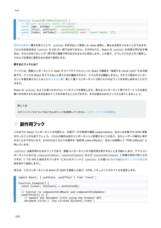 配列の分割代入構文を使うことで、useState を呼び出して宣言した state 変数に、異なる名前をつけることができます。
これらの名前自体は useState の API の一部ではありません。その代わりに、React は useState を何度も呼び出す場
合は、それらが全てのレンダー間で同じ順番で呼び出されるものと仮定します。この後で、どうしてこれが上手く動作し、
どのような場合に便利なのか改めて説明します。
要するにフックとは？
フックとは、関数コンポーネントに state やライフサイクルといった React の機能を "接続する (hook into)" ための関
数です。フックは React をクラスなしに使うための機能ですので、クラス内では機能しません。今すぐに既存のコンポー
ネントを書き換えることはお勧めしませんが、新しく書くコンポーネントで使いたければフックを利用し始めることがで
きます。
React は useState のような幾つかのビルトインのフックを提供します。異なるコンポーネント間でステートフルな振る
舞いを共有するために自分自身のフックを作成することもできます。まずは組み込みのフックから見ていきましょう。
詳しくは
ステートフックについてはこちらのページを参照してください：ステートフックの利用法.
⚡️ 副作用フック
これまでに React コンポーネントの内部から、外部データの取得や購読 (subscription)、あるいは手動での DOM 更新
を行ったことがおありでしょう。これらの操作は他のコンポーネントに影響することがあり、またレンダーの最中に実行
することができないので、われわれはこのような操作を "副作用 (side-effects)"、あるいは省略して "作用 (effects)" と
呼んでいます。
useEffect は副作用のためのフックであり、関数コンポーネント内で副作用を実行することを可能にします。クラスコン
ポーネントにおける componentDidMount , componentDidUpdate および componentWillUnmount と同様の目的で使うもの
ですが、1 つの API に統合されています（これらのメソッドと useEffect との違いについては副作用フックの利用法で
例を挙げて説明します）
。
例えば、このコンポーネントは React が DOM を更新した後で、HTML ドキュメントのタイトルを設定します。
function ExampleWithManyStates() {
// Declare multiple state variables!
const [age, setAge] = useState(42);
const [fruit, setFruit] = useState('banana');
const [todos, setTodos] = useState([{ text: 'Learn Hooks' }]);
// ...
}
import React, { useState, useEffect } from 'react';
function Example() {
const [count, setCount] = useState(0);
// Similar to componentDidMount and componentDidUpdate:
useEffect(() => {
// Update the document title using the browser API
document.title = `You clicked ${count} times`;
react
192
 