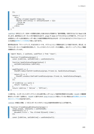 useEffect を呼ぶことで、DOM への更新を反映した後にあなたが定義する「副作用関数」を実行するように React に指
示します。副作用はコンポーネント内で宣言されるので、props や state にアクセスすることが可能です。デフォルトで
は初回のレンダーも含む毎回のレンダー時にこの副作用関数が呼び出されます（クラスにおけるライフサイクルメソッド
との比較は副作用フックの利用法で詳しく述べます）
。
副作用は自分を「クリーンアップ」するためのコードを、オプションとして関数を返すことで指定できます。例えば、以
下のコンポーネントでは副作用を利用して、フレンドのオンラインステータスを購読し、またクリーンアップとして購読
の解除を行っています。
この例では、コンポーネントがアンマウントされる時や再レンダーによって副作用が再実行される時に ChatAPI の購読解
除を行っています（必要なら、ChatAPI に渡すための props.friend.id が変わっていない場合には毎回購読しなおす処
理をスキップする方法があります）
。
useState の場合と同様、1 つのコンポーネント内で 2 つ以上の副作用を使用することが可能です。
});
return (
<div>
<p>You clicked {count} times</p>
<button onClick={() => setCount(count + 1)}>
Click me
</button>
</div>
);
}
import React, { useState, useEffect } from 'react';
function FriendStatus(props) {
const [isOnline, setIsOnline] = useState(null);
function handleStatusChange(status) {
setIsOnline(status.isOnline);
}
useEffect(() => {
ChatAPI.subscribeToFriendStatus(props.friend.id, handleStatusChange);
return () => {
ChatAPI.unsubscribeFromFriendStatus(props.friend.id, handleStatusChange);
};
});
if (isOnline === null) {
return 'Loading...';
}
return isOnline ? 'Online' : 'Offline';
}
function FriendStatusWithCounter(props) {
const [count, setCount] = useState(0);
useEffect(() => {
document.title = `You clicked ${count} times`;
});
const [isOnline, setIsOnline] = useState(null);
フック早わかり
193
 